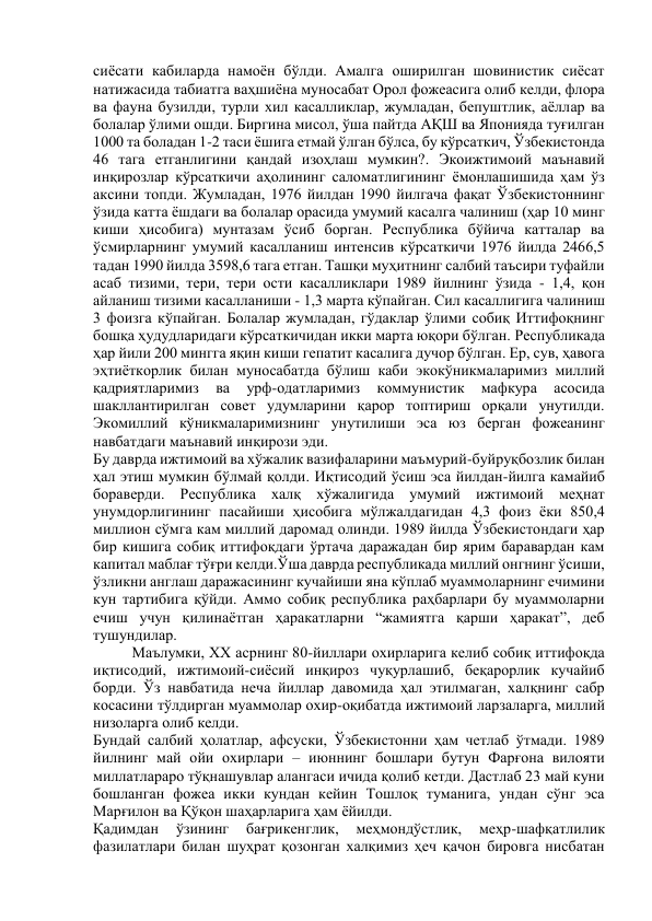 сиёсати кабиларда намоён бўлди. Амалга оширилган шовинистик сиёсат 
натижасида табиатга ваҳшиёна муносабат Орол фожеасига олиб келди, флора 
ва фауна бузилди, турли хил касалликлар, жумладан, бепуштлик, аёллар ва 
болалар ўлими ошди. Биргина мисол, ўша пайтда АҚШ ва Японияда туғилган 
1000 та боладан 1-2 таси ёшига етмай ўлган бўлса, бу кўрсаткич, Ўзбекистонда 
46 тага етганлигини қандай изоҳлаш мумкин?. Экоижтимоий маънавий 
инқирозлар кўрсаткичи аҳолининг саломатлигининг ёмонлашишида ҳам ўз 
аксини топди. Жумладан, 1976 йилдан 1990 йилгача фақат Ўзбекистоннинг 
ўзида катта ёшдаги ва болалар орасида умумий касалга чалиниш (ҳар 10 минг 
киши ҳисобига) мунтазам ўсиб борган. Республика бўйича катталар ва 
ўсмирларнинг умумий касалланиш интенсив кўрсаткичи 1976 йилда 2466,5 
тадан 1990 йилда 3598,6 тага етган. Ташқи муҳитнинг салбий таъсири туфайли 
асаб тизими, тери, тери ости касалликлари 1989 йилнинг ўзида - 1,4, қон 
айланиш тизими касалланиши - 1,3 марта кўпайган. Сил касаллигига чалиниш 
3 фоизга кўпайган. Болалар жумладан, гўдаклар ўлими собиқ Иттифоқнинг 
бошқа ҳудудларидаги кўрсаткичидан икки марта юқори бўлган. Республикада 
ҳар йили 200 мингга яқин киши гепатит касалига дучор бўлган. Ер, сув, ҳавога 
эҳтиёткорлик билан муносабатда бўлиш каби экокўникмаларимиз миллий 
қадриятларимиз 
ва 
урф-одатларимиз 
коммунистик 
мафкура 
асосида 
шакллантирилган совет удумларини қарор топтириш орқали унутилди. 
Экомиллий кўникмаларимизнинг унутилиши эса юз берган фожеанинг 
навбатдаги маънавий инқирози эди. 
Бу даврда ижтимоий ва хўжалик вазифаларини маъмурий-буйруқбозлик билан 
ҳал этиш мумкин бўлмай қолди. Иқтисодий ўсиш эса йилдан-йилга камайиб 
бораверди. Республика халқ хўжалигида умумий ижтимоий меҳнат 
унумдорлигининг пасайиши ҳисобига мўлжалдагидан 4,3 фоиз ёки 850,4 
миллион сўмга кам миллий даромад олинди. 1989 йилда Ўзбекистондаги ҳар 
бир кишига собиқ иттифоқдаги ўртача даражадан бир ярим баравардан кам 
капитал маблағ тўғри келди.Ўша даврда республикада миллий онгнинг ўсиши, 
ўзликни англаш даражасининг кучайиши яна кўплаб муаммоларнинг ечимини 
кун тартибига қўйди. Аммо собиқ республика раҳбарлари бу муаммоларни 
ечиш учун қилинаётган ҳаракатларни “жамиятга қарши ҳаракат”, деб 
тушундилар. 
Маълумки, ХX асрнинг 80-йиллари охирларига келиб собиқ иттифоқда 
иқтисодий, ижтимоий-сиёсий инқироз чуқурлашиб, беқарорлик кучайиб 
борди. Ўз навбатида неча йиллар давомида ҳал этилмаган, халқнинг сабр 
косасини тўлдирган муаммолар охир-оқибатда ижтимоий ларзаларга, миллий 
низоларга олиб келди. 
Бундай салбий ҳолатлар, афсуски, Ўзбекистонни ҳам четлаб ўтмади. 1989 
йилнинг май ойи охирлари – июннинг бошлари бутун Фарғона вилояти 
миллатлараро тўқнашувлар алангаси ичида қолиб кетди. Дастлаб 23 май куни 
бошланган фожеа икки кундан кейин Тошлоқ туманига, ундан сўнг эса 
Марғилон ва Қўқон шаҳарларига ҳам ёйилди. 
Қадимдан 
ўзининг 
бағрикенглик, 
меҳмондўстлик, 
меҳр-шафқатлилик 
фазилатлари билан шуҳрат қозонган халқимиз ҳеч қачон бировга нисбатан 
