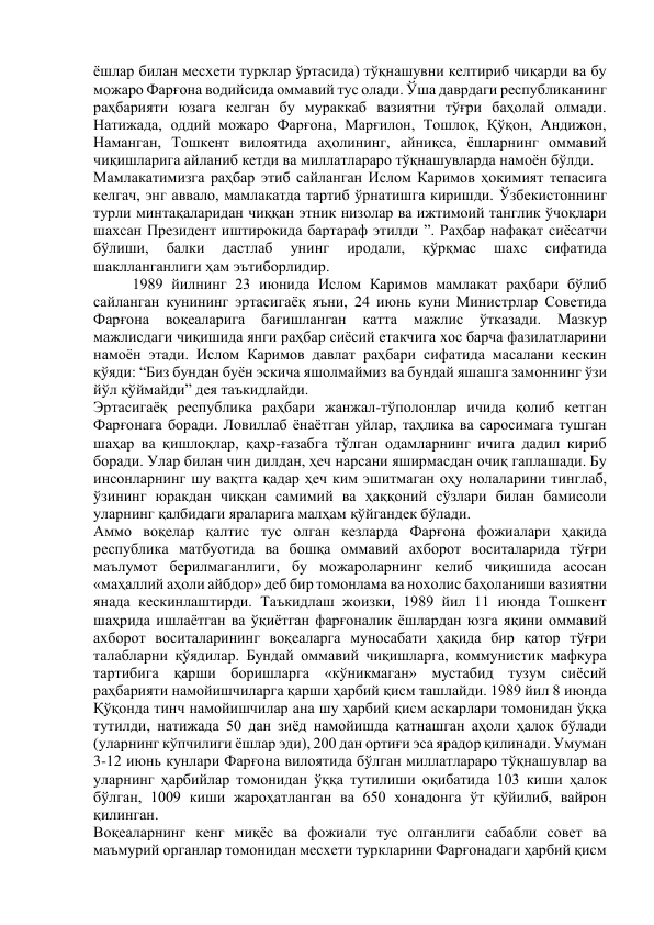 ёшлар билан месхети турклар ўртасида) тўқнашувни келтириб чиқарди ва бу 
можаро Фарғона водийсида оммавий тус олади. Ўша даврдаги республиканинг 
раҳбарияти юзага келган бу мураккаб вазиятни тўғри баҳолай олмади. 
Натижада, оддий можаро Фарғона, Марғилон, Тошлоқ, Қўқон, Андижон, 
Наманган, Тошкент вилоятида аҳолининг, айниқса, ёшларнинг оммавий 
чиқишларига айланиб кетди ва миллатлараро тўқнашувларда намоён бўлди. 
Мамлакатимизга раҳбар этиб сайланган Ислом Каримов ҳокимият тепасига 
келгач, энг аввало, мамлакатда тартиб ўрнатишга киришди. Ўзбекистоннинг 
турли минтақаларидан чиққан этник низолар ва ижтимоий танглик ўчоқлари 
шахсан Президент иштирокида бартараф этилди ”. Раҳбар нафақат сиёсатчи 
бўлиши, 
балки 
дастлаб 
унинг 
иродали, 
қўрқмас 
шахс 
сифатида 
шаклланганлиги ҳам эътиборлидир. 
1989 йилнинг 23 июнида Ислом Каримов мамлакат раҳбари бўлиб 
сайланган кунининг эртасигаёқ яъни, 24 июнь куни Министрлар Советида 
Фарғона 
воқеаларига 
бағишланган 
катта 
мажлис ўтказади. 
Мазкур 
мажлисдаги чиқишида янги раҳбар сиёсий етакчига хос барча фазилатларини 
намоён этади. Ислом Каримов давлат раҳбари сифатида масалани кескин 
қўяди: “Биз бундан буён эскича яшолмаймиз ва бундай яшашга замоннинг ўзи 
йўл қўймайди” дея таъкидлайди. 
Эртасигаёқ республика раҳбари жанжал-тўполонлар ичида қолиб кетган 
Фарғонага боради. Ловиллаб ёнаётган уйлар, таҳлика ва саросимага тушган 
шаҳар ва қишлоқлар, қаҳр-ғазабга тўлган одамларнинг ичига дадил кириб 
боради. Улар билан чин дилдан, ҳеч нарсани яширмасдан очиқ гаплашади. Бу 
инсонларнинг шу вақтга қадар ҳеч ким эшитмаган оҳу нолаларини тинглаб, 
ўзининг юракдан чиққан самимий ва ҳаққоний сўзлари билан бамисоли 
уларнинг қалбидаги яраларига малҳам қўйгандек бўлади. 
Аммо воқелар қалтис тус олган кезларда Фарғона фожиалари ҳақида 
республика матбуотида ва бошқа оммавий ахборот воситаларида тўғри 
маълумот берилмаганлиги, бу можароларнинг келиб чиқишида асосан 
«маҳаллий аҳоли айбдор» деб бир томонлама ва нохолис баҳоланиши вазиятни 
янада кескинлаштирди. Таъкидлаш жоизки, 1989 йил 11 июнда Тошкент 
шаҳрида ишлаётган ва ўқиётган фарғоналик ёшлардан юзга яқини оммавий 
ахборот воситаларининг воқеаларга муносабати ҳақида бир қатор тўғри 
талабларни қўядилар. Бундай оммавий чиқишларга, коммунистик мафкура 
тартибига қарши боришларга «кўникмаган» мустабид тузум сиёсий 
раҳбарияти намойишчиларга қарши ҳарбий қисм ташлайди. 1989 йил 8 июнда 
Қўқонда тинч намойишчилар ана шу ҳарбий қисм аскарлари томонидан ўққа 
тутилди, натижада 50 дан зиёд намойишда қатнашган аҳоли ҳалок бўлади 
(уларнинг кўпчилиги ёшлар эди), 200 дан ортиғи эса ярадор қилинади. Умуман 
3-12 июнь кунлари Фарғона вилоятида бўлган миллатлараро тўқнашувлар ва 
уларнинг ҳарбийлар томонидан ўққа тутилиши оқибатида 103 киши ҳалок 
бўлган, 1009 киши жароҳатланган ва 650 хонадонга ўт қўйилиб, вайрон 
қилинган. 
Воқеаларнинг кенг миқёс ва фожиали тус олганлиги сабабли совет ва 
маъмурий органлар томонидан месхети туркларини Фарғонадаги ҳарбий қисм 
