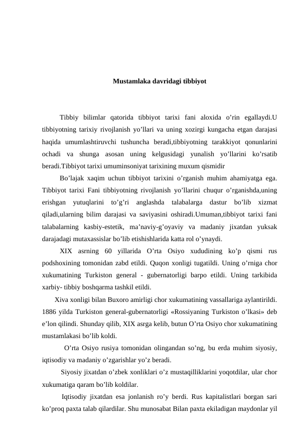 Mustamlaka davridagi tibbiyot
Tibbiy  bilimlar  qatorida  tibbiyot  tarixi  fani  aloxida  o’rin  egallaydi.U
tibbiyotning tarixiy rivojlanish yo’llari va uning xozirgi kungacha etgan darajasi
haqida  umumlashtiruvchi  tushuncha  beradi,tibbiyotning  tarakkiyot  qonunlarini
ochadi  va  shunga  asosan  uning  kelgusidagi  yunalish  yo’llarini  ko’rsatib
beradi.Tibbiyot tarixi umuminsoniyat tarixining muxum qismidir
Bo’lajak xaqim uchun tibbiyot tarixini o’rganish muhim ahamiyatga ega.
Tibbiyot tarixi Fani tibbiyotning rivojlanish yo’llarini chuqur o’rganishda,uning
erishgan  yutuqlarini  to’g’ri  anglashda  talabalarga  dastur  bo’lib  xizmat
qiladi,ularning bilim darajasi va saviyasini oshiradi.Umuman,tibbiyot tarixi fani
talabalarning  kasbiy-estetik,  ma’naviy-g’oyaviy  va  madaniy  jixatdan  yuksak
darajadagi mutaxassislar bo’lib etishishlarida katta rol o’ynaydi.  
XIX  asrning  60  yillarida  O’rta  Osiyo  xududining  ko’p  qismi  rus
podshoxining tomonidan zabd etildi. Quqon xonligi tugatildi. Uning o’rniga chor
xukumatining Turkiston  general  -  gubernatorligi  barpo  etildi.  Uning tarkibida
xarbiy- tibbiy boshqarma tashkil etildi.
       Xiva xonligi bilan Buxoro amirligi chor xukumatining vassallariga aylantirildi.
1886 yilda Turkiston general-gubernatorligi «Rossiyaning Turkiston o’lkasi» deb
e’lon qilindi. Shunday qilib, XIX asrga kelib, butun O’rta Osiyo chor xukumatining
mustamlakasi bo’lib koldi.
        O’rta Osiyo rusiya tomonidan olingandan so’ng, bu erda muhim siyosiy,
iqtisodiy va madaniy o’zgarishlar yo’z beradi.
         Siyosiy jixatdan o’zbek xonliklari o’z mustaqilliklarini yoqotdilar, ular chor
xukumatiga qaram bo’lib koldilar.
      Iqtisodiy jixatdan esa jonlanish ro’y berdi. Rus kapitalistlari borgan sari
ko’proq paxta talab qilardilar. Shu munosabat Bilan paxta ekiladigan maydonlar yil
