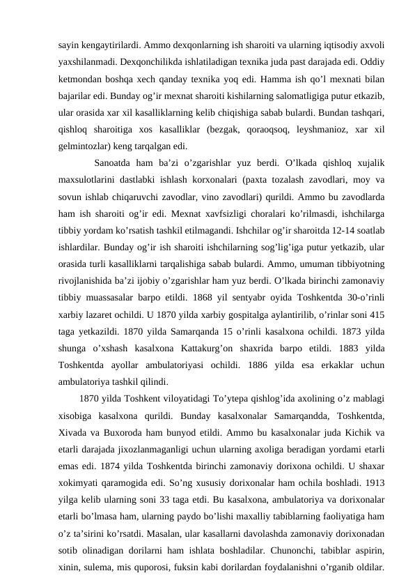 sayin kengaytirilardi. Ammo dexqonlarning ish sharoiti va ularning iqtisodiy axvoli
yaxshilanmadi. Dexqonchilikda ishlatiladigan texnika juda past darajada edi. Oddiy
ketmondan boshqa xech qanday texnika yoq edi. Hamma ish qo’l mexnati bilan
bajarilar edi. Bunday og’ir mexnat sharoiti kishilarning salomatligiga putur etkazib,
ular orasida xar xil kasalliklarning kelib chiqishiga sabab bulardi. Bundan tashqari,
qishloq  sharoitiga  xos  kasalliklar  (bezgak,  qoraoqsoq,  leyshmanioz,  xar  xil
gelmintozlar) keng tarqalgan edi. 
      Sanoatda  ham  ba’zi  o’zgarishlar  yuz  berdi.  O’lkada  qishloq  xujalik
maxsulotlarini dastlabki ishlash korxonalari (paxta tozalash zavodlari, moy va
sovun ishlab chiqaruvchi zavodlar, vino zavodlari) qurildi. Ammo bu zavodlarda
ham ish sharoiti og’ir edi. Mexnat xavfsizligi choralari ko’rilmasdi, ishchilarga
tibbiy yordam ko’rsatish tashkil etilmagandi. Ishchilar og’ir sharoitda 12-14 soatlab
ishlardilar. Bunday og’ir ish sharoiti ishchilarning sog’lig’iga putur yetkazib, ular
orasida turli kasalliklarni tarqalishiga sabab bulardi. Ammo, umuman tibbiyotning
rivojlanishida ba’zi ijobiy o’zgarishlar ham yuz berdi. O’lkada birinchi zamonaviy
tibbiy muassasalar barpo etildi. 1868 yil sentyabr oyida Toshkentda 30-o’rinli
xarbiy lazaret ochildi. U 1870 yilda xarbiy gospitalga aylantirilib, o’rinlar soni 415
taga yetkazildi. 1870 yilda Samarqanda 15 o’rinli kasalxona ochildi. 1873 yilda
shunga  o’xshash  kasalxona  Kattakurg’on  shaxrida  barpo  etildi.  1883  yilda
Toshkentda  ayollar  ambulatoriyasi  ochildi.  1886  yilda  esa  erkaklar  uchun
ambulatoriya tashkil qilindi. 
       1870 yilda Toshkent viloyatidagi To’ytepa qishlog’ida axolining o’z mablagi
xisobiga  kasalxona  qurildi.  Bunday  kasalxonalar  Samarqandda,  Toshkentda,
Xivada va Buxoroda ham bunyod etildi. Ammo bu kasalxonalar juda Kichik va
etarli darajada jixozlanmaganligi uchun ularning axoliga beradigan yordami etarli
emas edi. 1874 yilda Toshkentda birinchi zamonaviy dorixona ochildi. U shaxar
xokimyati qaramogida edi. So’ng xususiy dorixonalar ham ochila boshladi. 1913
yilga kelib ularning soni 33 taga etdi. Bu kasalxona, ambulatoriya va dorixonalar
etarli bo’lmasa ham, ularning paydo bo’lishi maxalliy tabiblarning faoliyatiga ham
o’z ta’sirini ko’rsatdi. Masalan, ular kasallarni davolashda zamonaviy dorixonadan
sotib olinadigan dorilarni ham ishlata boshladilar. Chunonchi, tabiblar aspirin,
xinin, sulema, mis quporosi, fuksin kabi dorilardan foydalanishni o’rganib oldilar.
