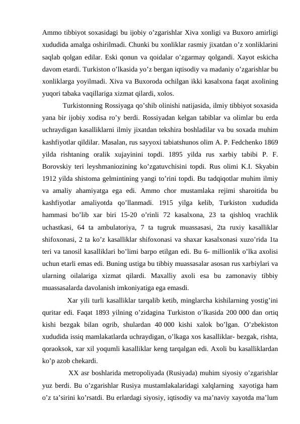 Ammo tibbiyot soxasidagi bu ijobiy o’zgarishlar Xiva xonligi va Buxoro amirligi
xududida amalga oshirilmadi. Chunki bu xonliklar rasmiy jixatdan o’z xonliklarini
saqlab qolgan edilar. Eski qonun va qoidalar o’zgarmay qolgandi. Xayot eskicha
davom etardi. Turkiston o’lkasida yo’z bergan iqtisodiy va madaniy o’zgarishlar bu
xonliklarga yoyilmadi. Xiva va Buxoroda ochilgan ikki kasalxona faqat axolining
yuqori tabaka vaqillariga xizmat qilardi, xolos.
          Turkistonning Rossiyaga qo’shib olinishi natijasida, ilmiy tibbiyot soxasida
yana bir ijobiy xodisa ro’y berdi. Rossiyadan kelgan tabiblar va olimlar bu erda
uchraydigan kasalliklarni ilmiy jixatdan tekshira boshladilar va bu soxada muhim
kashfiyotlar qildilar. Masalan, rus sayyoxi tabiatshunos olim A. P. Fedchenko 1869
yilda rishtaning oralik xujayinini topdi.  1895  yilda  rus  xarbiy  tabibi  P.  F.
Borovskiy teri leyshmaniozining ko’zgatuvchisini topdi.  Rus olimi K.I. Skyabin
1912 yilda shistoma gelmintining yangi to’rini topdi. Bu tadqiqotlar muhim ilmiy
va  amaliy  ahamiyatga  ega  edi.  Ammo  chor  mustamlaka  rejimi  sharoitida  bu
kashfiyotlar  amaliyotda  qo’llanmadi.  1915  yilga  kelib,  Turkiston  xududida
hammasi  bo’lib  xar  biri  15-20  o’rinli  72  kasalxona,  23  ta  qishloq  vrachlik
uchastkasi,  64  ta  ambulatoriya,  7  ta  tugruk  muassasasi,  2ta  ruxiy  kasalliklar
shifoxonasi, 2 ta ko’z kasalliklar shifoxonasi va shaxar kasalxonasi xuzo’rida 1ta
teri va tanosil kasalliklari bo’limi barpo etilgan edi. Bu 6- millionlik o’lka axolisi
uchun etarli emas edi. Buning ustiga bu tibbiy muassasalar asosan rus xarbiylari va
ularning  oilalariga  xizmat  qilardi.  Maxalliy  axoli  esa  bu  zamonaviy  tibbiy
muassasalarda davolanish imkoniyatiga ega emasdi.
          Xar yili turli kasalliklar tarqalib ketib, minglarcha kishilarning yostig’ini
quritar edi. Faqat 1893 yilning o’zidagina Turkiston o’lkasida 200 000 dan ortiq
kishi  bezgak  bilan  ogrib,  shulardan  40 000  kishi  xalok  bo’lgan.  O’zbekiston
xududida issiq mamlakatlarda uchraydigan, o’lkaga xos kasalliklar- bezgak, rishta,
qoraoksok, xar xil yoqumli kasalliklar keng tarqalgan edi. Axoli bu kasalliklardan
ko’p azob chekardi.
           XX asr boshlarida metropoliyada (Rusiyada) muhim siyosiy o’zgarishlar
yuz berdi. Bu o’zgarishlar Rusiya mustamlakalaridagi xalqlarning  xayotiga ham
o’z ta’sirini ko’rsatdi. Bu erlardagi siyosiy, iqtisodiy va ma’naviy xayotda ma’lum
