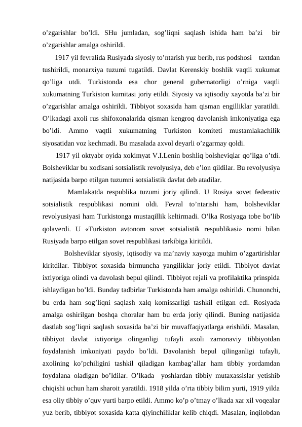 o’zgarishlar  bo’ldi.  SHu  jumladan,  sog’liqni  saqlash  ishida  ham  ba’zi   bir
o’zgarishlar amalga oshirildi. 
       1917 yil fevralida Rusiyada siyosiy to’ntarish yuz berib, rus podshosi    taxtdan
tushirildi, monarxiya tuzumi tugatildi. Davlat Kerenskiy boshlik vaqtli xukumat
qo’liga  utdi.  Turkistonda  esa  chor  general  gubernatorligi  o’rniga  vaqtli
xukumatning Turkiston kumitasi joriy etildi. Siyosiy va iqtisodiy xayotda ba’zi bir
o’zgarishlar amalga oshirildi. Tibbiyot soxasida ham qisman engilliklar yaratildi.
O’lkadagi axoli rus shifoxonalarida qisman kengroq davolanish imkoniyatiga ega
bo’ldi.  Ammo  vaqtli  xukumatning  Turkiston  komiteti  mustamlakachilik
siyosatidan voz kechmadi. Bu masalada axvol deyarli o’zgarmay qoldi. 
      1917 yil oktyabr oyida xokimyat V.I.Lenin boshliq bolsheviqlar qo’liga o’tdi.
Bolsheviklar bu xodisani sotsialistik revolyusiya, deb e’lon qildilar. Bu revolyusiya
natijasida barpo etilgan tuzumni sotsialistik davlat deb atadilar. 
       Mamlakatda respublika tuzumi joriy qilindi. U Rosiya sovet federativ
sotsialistik  respublikasi  nomini  oldi.  Fevral  to’ntarishi  ham,  bolsheviklar
revolyusiyasi ham Turkistonga mustaqillik keltirmadi. O’lka Rosiyaga tobe bo’lib
qolaverdi.  U  «Turkiston  avtonom  sovet  sotsialistik  respublikasi»  nomi  bilan
Rusiyada barpo etilgan sovet respublikasi tarkibiga kiritildi. 
         Bolsheviklar siyosiy, iqtisodiy va ma’naviy xayotga muhim o’zgartirishlar
kiritdilar. Tibbiyot soxasida birmuncha yangiliklar joriy etildi. Tibbiyot davlat
ixtiyoriga olindi va davolash bepul qilindi. Tibbiyot rejali va profilaktika prinspida
ishlaydigan bo’ldi. Bunday tadbirlar Turkistonda ham amalga oshirildi. Chunonchi,
bu erda ham sog’liqni saqlash xalq komissarligi tashkil etilgan edi. Rosiyada
amalga oshirilgan boshqa choralar ham bu erda joriy qilindi. Buning natijasida
dastlab sog’liqni saqlash soxasida ba’zi bir muvaffaqiyatlarga erishildi. Masalan,
tibbiyot  davlat  ixtiyoriga  olinganligi  tufayli  axoli  zamonaviy  tibbiyotdan
foydalanish  imkoniyati  paydo  bo’ldi.  Davolanish  bepul  qilinganligi  tufayli,
axolining  ko’pchiligini  tashkil  qiladigan  kambag’allar  ham  tibbiy  yordamdan
foydalana oladigan bo’ldilar. O’lkada  yoshlardan tibbiy mutaxassislar yetishib
chiqishi uchun ham sharoit yaratildi. 1918 yilda o’rta tibbiy bilim yurti, 1919 yilda
esa oliy tibbiy o’quv yurti barpo etildi. Ammo ko’p o’tmay o’lkada xar xil voqealar
yuz berib, tibbiyot soxasida katta qiyinchiliklar kelib chiqdi. Masalan, inqilobdan
