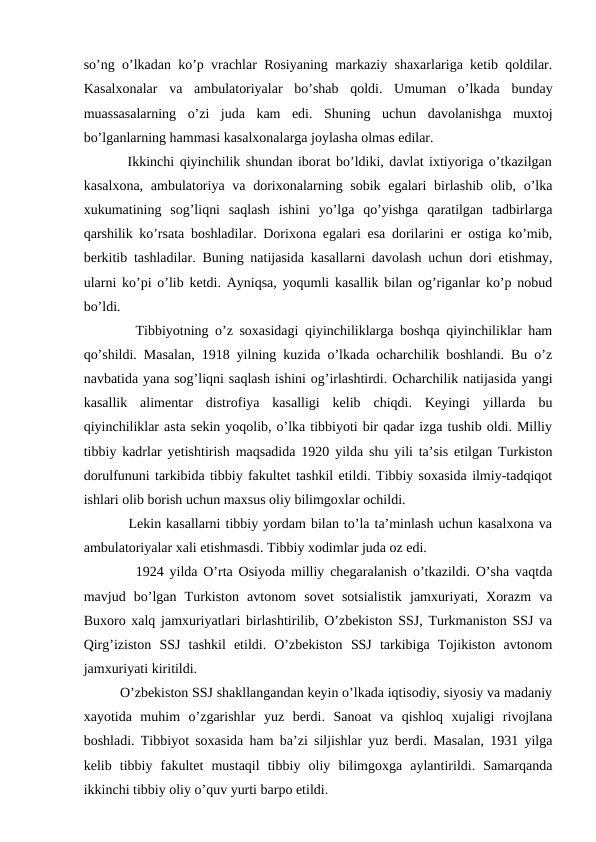 so’ng o’lkadan ko’p vrachlar Rosiyaning markaziy shaxarlariga ketib qoldilar.
Kasalxonalar  va  ambulatoriyalar  bo’shab  qoldi.  Umuman  o’lkada  bunday
muassasalarning  o’zi  juda  kam  edi.  Shuning  uchun  davolanishga  muxtoj
bo’lganlarning hammasi kasalxonalarga joylasha olmas edilar. 
        Ikkinchi qiyinchilik shundan iborat bo’ldiki, davlat ixtiyoriga o’tkazilgan
kasalxona,  ambulatoriya va  dorixonalarning sobik egalari  birlashib olib, o’lka
xukumatining  sog’liqni  saqlash  ishini  yo’lga  qo’yishga  qaratilgan  tadbirlarga
qarshilik ko’rsata boshladilar. Dorixona egalari esa dorilarini er ostiga ko’mib,
berkitib tashladilar. Buning natijasida kasallarni davolash uchun dori etishmay,
ularni ko’pi o’lib ketdi. Ayniqsa, yoqumli kasallik bilan og’riganlar ko’p nobud
bo’ldi.
        Tibbiyotning o’z soxasidagi qiyinchiliklarga boshqa qiyinchiliklar ham
qo’shildi. Masalan, 1918 yilning kuzida o’lkada ocharchilik boshlandi. Bu o’z
navbatida yana sog’liqni saqlash ishini og’irlashtirdi. Ocharchilik natijasida yangi
kasallik  alimentar  distrofiya  kasalligi  kelib  chiqdi.  Keyingi  yillarda  bu
qiyinchiliklar asta sekin yoqolib, o’lka tibbiyoti bir qadar izga tushib oldi. Milliy
tibbiy kadrlar yetishtirish maqsadida 1920 yilda shu yili ta’sis etilgan Turkiston
dorulfununi tarkibida tibbiy fakultet tashkil etildi. Tibbiy soxasida ilmiy-tadqiqot
ishlari olib borish uchun maxsus oliy bilimgoxlar ochildi. 
         Lekin kasallarni tibbiy yordam bilan to’la ta’minlash uchun kasalxona va
ambulatoriyalar xali etishmasdi. Tibbiy xodimlar juda oz edi. 
         1924 yilda O’rta Osiyoda milliy chegaralanish o’tkazildi. O’sha vaqtda
mavjud  bo’lgan  Turkiston  avtonom  sovet  sotsialistik  jamxuriyati,  Xorazm  va
Buxoro xalq jamxuriyatlari birlashtirilib, O’zbekiston SSJ, Turkmaniston SSJ va
Qirg’iziston  SSJ  tashkil  etildi.  O’zbekiston  SSJ  tarkibiga  Tojikiston  avtonom
jamxuriyati kiritildi.
          O’zbekiston SSJ shakllangandan keyin o’lkada iqtisodiy, siyosiy va madaniy
xayotida  muhim  o’zgarishlar  yuz  berdi.  Sanoat  va  qishloq  xujaligi  rivojlana
boshladi. Tibbiyot soxasida ham ba’zi siljishlar yuz berdi. Masalan, 1931 yilga
kelib  tibbiy  fakultet  mustaqil  tibbiy  oliy  bilimgoxga  aylantirildi.  Samarqanda
ikkinchi tibbiy oliy o’quv yurti barpo etildi.  
