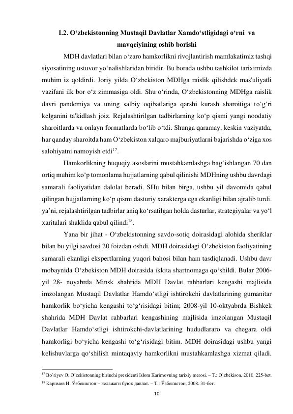  
10 
I.2. Oʻzbekistonning Mustaqil Davlatlar Xamdoʻstligidagi oʻrni  va 
mavqeiyining oshib borishi 
 
MDH davlatlari bilan o‘zaro hamkorlikni rivojlantirish mamlakatimiz tashqi 
siyosatining ustuvor yo‘nalishlaridan biridir. Bu borada ushbu tashkilot tariximizda 
muhim iz qoldirdi. Joriy yilda O‘zbekiston MDHga raislik qilishdek mas'uliyatli 
vazifani ilk bor o‘z zimmasiga oldi. Shu o‘rinda, O‘zbekistonning MDHga raislik 
davri pandemiya va uning salbiy oqibatlariga qarshi kurash sharoitiga to‘g‘ri 
kelganini ta'kidlash joiz. Rejalashtirilgan tadbirlarning ko‘p qismi yangi noodatiy 
sharoitlarda va onlayn formatlarda bo‘lib o‘tdi. Shunga qaramay, keskin vaziyatda, 
har qanday sharoitda ham O‘zbekiston xalqaro majburiyatlarni bajarishda o‘ziga xos 
salohiyatni namoyish etdi17.  
 
Hamkorlikning huquqiy asoslarini mustahkamlashga bag‘ishlangan 70 dan 
ortiq muhim ko‘p tomonlama hujjatlarning qabul qilinishi MDHning ushbu davrdagi 
samarali faoliyatidan dalolat beradi. SHu bilan birga, ushbu yil davomida qabul 
qilingan hujjatlarning ko‘p qismi dasturiy xarakterga ega ekanligi bilan ajralib turdi. 
ya’ni, rejalashtirilgan tadbirlar aniq ko‘rsatilgan holda dasturlar, strategiyalar va yo‘l 
xaritalari shaklida qabul qilindi18.  
 
Yana bir jihat - O‘zbekistonning savdo-sotiq doirasidagi alohida sheriklar 
bilan bu yilgi savdosi 20 foizdan oshdi. MDH doirasidagi O‘zbekiston faoliyatining 
samarali ekanligi ekspertlarning yuqori bahosi bilan ham tasdiqlanadi. Ushbu davr 
mobaynida O‘zbekiston MDH doirasida ikkita shartnomaga qo‘shildi. Bular 2006-
yil 28- noyabrda Minsk shahrida MDH Davlat rahbarlari kengashi majlisida 
imzolangan Mustaqil Davlatlar Hamdo‘stligi ishtirokchi davlatlarining gumanitar 
hamkorlik bo‘yicha kengashi to‘g‘risidagi bitim; 2008-yil 10-oktyabrda Bishkek 
shahrida MDH Davlat rahbarlari kengashining majlisida imzolangan Mustaqil 
Davlatlar Hamdo‘stligi ishtirokchi-davlatlarining hududlararo va chegara oldi 
hamkorligi bo‘yicha kengashi to‘g‘risidagi bitim. MDH doirasidagi ushbu yangi 
kelishuvlarga qo‘shilish mintaqaviy hamkorlikni mustahkamlashga xizmat qiladi. 
                                                           
17 Bo’riyev O. O’zekistonning birinchi prezidenti Islom Karimovning tarixiy merosi. – T.: O’zbekison, 2010. 225-bet. 
18 Каримов И. Ўзбекистон – келажаги буюк давлат. – Т.: Ўзбекистон, 2008. 31-бет.  
