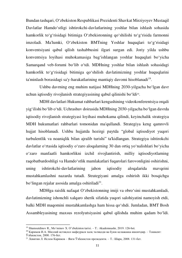  
11 
Bundan tashqari, O‘zbekiston Respublikasi Prezidenti Shavkat Mirziyoyev Mustaqil 
Davlatlar Hamdo‘stligi ishtirokchi-davlatlarining yoshlar bilan ishlash sohasida 
hamkorlik to‘g‘risidagi bitimiga O‘zbekistonning qo‘shilishi to‘g‘risida farmonni 
imzoladi. Ma'lumki, O‘zbekiston BMTning Yoshlar huquqlari to‘g‘risidagi 
konventsiyani qabul qilish tashabbusini ilgari surgan edi. Joriy yilda ushbu 
konventsiya loyihasi muhokamasiga bag‘ishlangan yoshlar huquqlari bo‘yicha 
Samarqand veb-forumi bo‘lib o‘tdi. MDHning yoshlar bilan ishlash sohasidagi 
hamkorlik to‘g‘risidagi bitimiga qo‘shilish davlatimizning yoshlar huquqlarini 
ta'minlash borasidagi sa'y-harakatlarining mantiqiy davomi hisoblanadi19. 
 
Ushbu davrning eng muhim natijasi MDHning 2030-yilgacha bo‘lgan davr 
uchun iqtisodiy rivojlanish strategiyasining qabul qilinishi bo‘ldi20.  
 
MDH davlatlari Hukumat rahbarlari kengashining videokonferentsiya orqali 
yig‘ilishi bo‘lib o‘tdi. Uchrashuv doirasida MDHning 2030-yilgacha bo‘lgan davrda 
iqtisodiy rivojlanish strategiyasi loyihasi muhokama qilindi, keyinchalik strategiya 
MDH hukumatlari rahbarlari tomonidan ma'qullandi. Strategiya keng qamrovli 
hujjat hisoblanadi. Ushbu hujjatda hozirgi paytda “global iqtisodiyot yuqori 
turbulentlik va noaniqlik bilan ajralib turishi” ta'kidlangan. Strategiya ishtirokchi 
davlatlar o‘rtasida iqtisodiy o‘zaro aloqalarning 30 dan ortiq yo‘nalishlari bo‘yicha 
o‘zaro manfaatli hamkorlikni izchil rivojlantirish, milliy iqtisodiyotlarning 
raqobatbardoshligi va Hamdo‘stlik mamlakatlari fuqarolari farovonligini oshirishni, 
uning 
ishtirokchi-davlatlarining 
jahon 
iqtisodiy 
aloqalarida 
mavqeini 
mustahkamlashni nazarda tutadi. Strategiyani amalga oshirish ikki bosqichga 
bo‘lingan rejalar asosida amalga oshiriladi21.  
 
MDHga raislik nafaqat O‘zbekistonning imiji va obro‘sini mustahkamladi, 
davlatimizning ishonchli xalqaro sherik sifatida yuqori salohiyatini namoyish etdi, 
balki MDH maqomini mustahkamlashga ham hissa qo‘shdi. Jumladan, BMT Bosh 
Assambleyasining maxsus rezolyutsiyasini qabul qilishda muhim qadam bo‘ldi. 
                                                           
19 Shamsutdinov R., Mo’minov X. O’zbekiston tarixi. – T.: Akademnashr, 2019. 126-bet. 
20 Каримов И.А. Миллий истиқлол мафкураси халқ эътиқоди ва буюк келажакка ишончдир. – Тошкент: 
Ўзбекистон, 2000. 176-бет. 
21 Левитин Л. Ислом Каримов – Янги Ўзбекистон президенти. – Т.: Шарк, 2008. 131-бет. 
