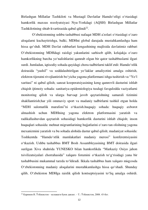  
12 
Birlashgan Millatlar Tashkiloti va Mustaqil Davlatlar Hamdo‘stligi o‘rtasidagi 
hamkorlik maxsus rezolyutsiyasi Nyu-Yorkdagi (AQSH) Birlashgan Millatlar 
Tashkilotining shtab-kvartirasida qabul qilindi22.  
 
O‘zbekistonning ushbu tashabbusi nafaqat MDH a'zolari o‘rtasidagi o‘zaro 
aloqalarni kuchaytirishga, balki, MDHni global darajada mustahkamlashga ham 
hissa qo‘shdi. MDH Davlat rahbarlari kengashining majlisida davlatimiz rahbari 
O‘zbekistonning MDHdagi raisligi yakunlarini sarhisob qilib, kelajakja o‘zaro 
hamkorlikning barcha yo‘nalishlarini qamrab olgan bir qator tashabbuslarni ilgari 
surdi. Jumladan, iqtisodiy sohada quyidagi chora-tadbirlarni taklif etdi: Hamdo‘stlik 
doirasida “yashil” va soddalashtirilgan yo‘laklar amaliyotini amalga oshirish, 
elektron tijoratni rivojlantirish bo‘yicha yagona platformani ishga tushirish va “Yo‘l 
xaritasi” ni qabul qilish; sanoat kooperatsiyasining keng qamrovli dasturini ishlab 
chiqish ijtimoiy sohada: sanitariya-epidemiologiya tusdagi favqulodda vaziyatlarni 
monitoring qilish va ularga barvaqt javob qaytarishning samarali tizimini 
shakllantirish;har yili ommaviy sport va madaniy tadbirlarni tashkil etgan holda 
“MDH salomatlik marafoni”ni o‘tkazish.huquqiy sohada: huquqiy axborot 
almashish uchun MDHning yagona elektron platformasini yaratish va 
radikallashuvdan qaytarish sohasidagi hamkorlik dasturini ishlab chiqish; inson 
huquqlari sohasida: mehnat migrantlarining hujjatlarini o‘zaro tan olishning yagona 
mexanizmini yaratish va bu sohada alohida dastur qabul qilish; madaniyat sohasida: 
Toshkentda “Hamdo‘stlik mamlakatlari madaniy merosi” konferentsiyasini 
o‘tkazish. Ushbu tashabbus BMT Bosh Assambleyasining BMT doirasida ilgari 
surilgan Xiva shahrida YUNESKO bilan hamkorlikda “Markaziy Osiyo jahon 
tsivilizatsiyalari chorrahasida” xalqaro forumini o‘tkazish to‘g‘risidagi yana bir 
tashabbusini mukammal tarzda to‘ldiradi. Ikkala tashabbus ham xalqaro miqyosda 
O‘zbekistonning madaniy aloqalarini mustahkamlashga hissa qo‘shadi. Shunday 
qilib, O‘zbekiston MDHga raislik qilish kontseptsiyasini to‘liq amalga oshirdi. 
                                                           
22 Каримов И. Ўзбекистон – келажаги буюк давлат. – Т.: Ўзбекистон, 2008. 43-бет.  
