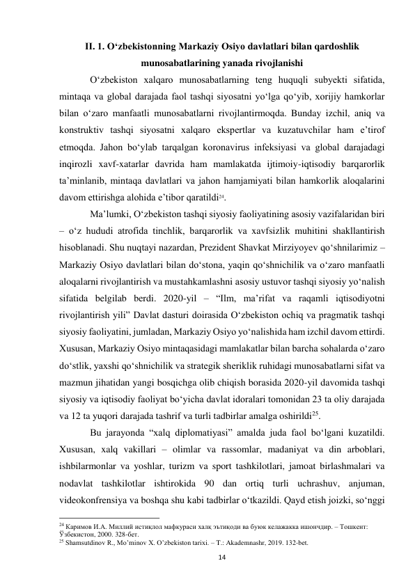  
14 
II. 1. Oʻzbekistonning Markaziy Osiyo davlatlari bilan qardoshlik 
munosabatlarining yanada rivojlanishi 
 
Oʻzbekiston xalqaro munosabatlarning teng huquqli subyekti sifatida, 
mintaqa va global darajada faol tashqi siyosatni yoʻlga qoʻyib, xorijiy hamkorlar 
bilan oʻzaro manfaatli munosabatlarni rivojlantirmoqda. Bunday izchil, aniq va 
konstruktiv tashqi siyosatni xalqaro ekspertlar va kuzatuvchilar ham eʼtirof 
etmoqda. Jahon boʻylab tarqalgan koronavirus infeksiyasi va global darajadagi 
inqirozli xavf-xatarlar davrida ham mamlakatda ijtimoiy-iqtisodiy barqarorlik 
taʼminlanib, mintaqa davlatlari va jahon hamjamiyati bilan hamkorlik aloqalarini 
davom ettirishga alohida eʼtibor qaratildi24.  
 
Maʼlumki, Oʻzbekiston tashqi siyosiy faoliyatining asosiy vazifalaridan biri 
– oʻz hududi atrofida tinchlik, barqarorlik va xavfsizlik muhitini shakllantirish 
hisoblanadi. Shu nuqtayi nazardan, Prezident Shavkat Mirziyoyev qoʻshnilarimiz – 
Markaziy Osiyo davlatlari bilan doʻstona, yaqin qoʻshnichilik va oʻzaro manfaatli 
aloqalarni rivojlantirish va mustahkamlashni asosiy ustuvor tashqi siyosiy yoʻnalish 
sifatida belgilab berdi. 2020-yil – “Ilm, maʼrifat va raqamli iqtisodiyotni 
rivojlantirish yili” Davlat dasturi doirasida Oʻzbekiston ochiq va pragmatik tashqi 
siyosiy faoliyatini, jumladan, Markaziy Osiyo yoʻnalishida ham izchil davom ettirdi. 
Xususan, Markaziy Osiyo mintaqasidagi mamlakatlar bilan barcha sohalarda oʻzaro 
doʻstlik, yaxshi qoʻshnichilik va strategik sheriklik ruhidagi munosabatlarni sifat va 
mazmun jihatidan yangi bosqichga olib chiqish borasida 2020-yil davomida tashqi 
siyosiy va iqtisodiy faoliyat boʻyicha davlat idoralari tomonidan 23 ta oliy darajada 
va 12 ta yuqori darajada tashrif va turli tadbirlar amalga oshirildi25.  
 
Bu jarayonda “xalq diplomatiyasi” amalda juda faol boʻlgani kuzatildi. 
Xususan, xalq vakillari – olimlar va rassomlar, madaniyat va din arboblari, 
ishbilarmonlar va yoshlar, turizm va sport tashkilotlari, jamoat birlashmalari va 
nodavlat tashkilotlar ishtirokida 90 dan ortiq turli uchrashuv, anjuman, 
videokonfrensiya va boshqa shu kabi tadbirlar oʻtkazildi. Qayd etish joizki, soʻnggi 
                                                           
24 Каримов И.А. Миллий истиқлол мафкураси халқ эътиқоди ва буюк келажакка ишончдир. – Тошкент: 
Ўзбекистон, 2000. 328-бет. 
25 Shamsutdinov R., Mo’minov X. O’zbekiston tarixi. – T.: Akademnashr, 2019. 132-bet. 
