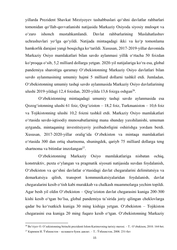  
15 
yillarda Prezident Shavkat Mirziyoyev tashabbuslari qoʻshni davlatlar rahbarlari 
tomonidan qoʻllab-quvvatlanishi natijasida Markaziy Osiyoda siyosiy muloqot va 
oʻzaro 
ishonch 
mustahkamlandi. 
Davlat 
rahbarlarining 
Maslahatlashuv 
uchrashuvlari yoʻlga qoʻyildi. Natijada mintaqadagi ikki va koʻp tomonlama 
hamkorlik darajasi yangi bosqichga koʻtarildi. Xususan, 2017-2019-yillar davomida 
Markaziy Osiyo mamlakatlari bilan savdo aylanmasi yillik oʻrtacha 50 foizdan 
koʻproqqa oʻsib, 5,2 milliard dollarga yetgan. 2020-yil natijalariga koʻra esa, global 
pandemiya sharoitiga qaramay Oʻzbekistonning Markaziy Osiyo davlatlari bilan 
savdo aylanmasining umumiy hajmi 5 milliard dollarni tashkil etdi. Jumladan, 
Oʻzbekistonning umumiy tashqi savdo aylanmasida Markaziy Osiyo davlatlarining 
ulushi 2019-yildagi 12,4 foizdan, 2020-yilda 13,6 foizga oshgan26.  
 
Oʻzbekistonning mintaqadagi umumiy tashqi savdo aylanmasida esa 
Qozogʻistonning ulushi 61 foiz, Qirgʻiziston – 18,2 foiz, Turkmaniston – 10,6 foiz 
va Tojikistonning ulushi 10,2 foizni tashkil etdi. Markaziy Osiyo mamlakatlari 
oʻrtasida savdo-iqtisodiy munosabatlarning mana shunday yaxshilanishi, umuman 
aytganda, mintaqaning investitsiyaviy jozibadorligini oshirishga yordam berdi. 
Xususan, 2017-2020-yillar oraligʻida Oʻzbekiston va mintaqa mamlakatlari 
oʻrtasida 300 dan ortiq shartnoma, shuningdek, qariyb 75 milliard dollarga teng 
shartnoma va bitimlar imzolangan27.  
 
Oʻzbekistonning 
Markaziy 
Osiyo 
mamlakatlariga 
nisbatan 
ochiq, 
konstruktiv, puxta oʻylangan va pragmatik siyosati natijasida suvdan foydalanish, 
Oʻzbekiston va qoʻshni davlatlar oʻrtasidagi davlat chegaralarini delimitatsiya va 
demarkatsiya qilish, transport kommunikatsiyalaridan foydalanish, davlat 
chegaralarini kesib oʻtish kabi murakkab va chalkash muammolarga yechim topildi. 
Agar besh yil oldin Oʻzbekiston – Qirgʻiziston davlat chegarasini kuniga 200-300 
kishi kesib oʻtgan boʻlsa, global pandemiya taʼsirida joriy qilingan cheklovlarga 
qadar bu koʻrsatkich kuniga 30 ming kishiga yetgan. Oʻzbekiston – Tojikiston 
chegarasini esa kuniga 20 ming fuqaro kesib oʻtgan. Oʻzbekistonning Markaziy 
                                                           
26 Bo’riyev O. O’zekistonning birinchi prezidenti Islom Karimovning tarixiy merosi. – T.: O’zbekison, 2010. 164-bet. 
27 Каримов И. Ўзбекистон – келажаги буюк давлат. – Т.: Ўзбекистон, 2008. 231-бет 
