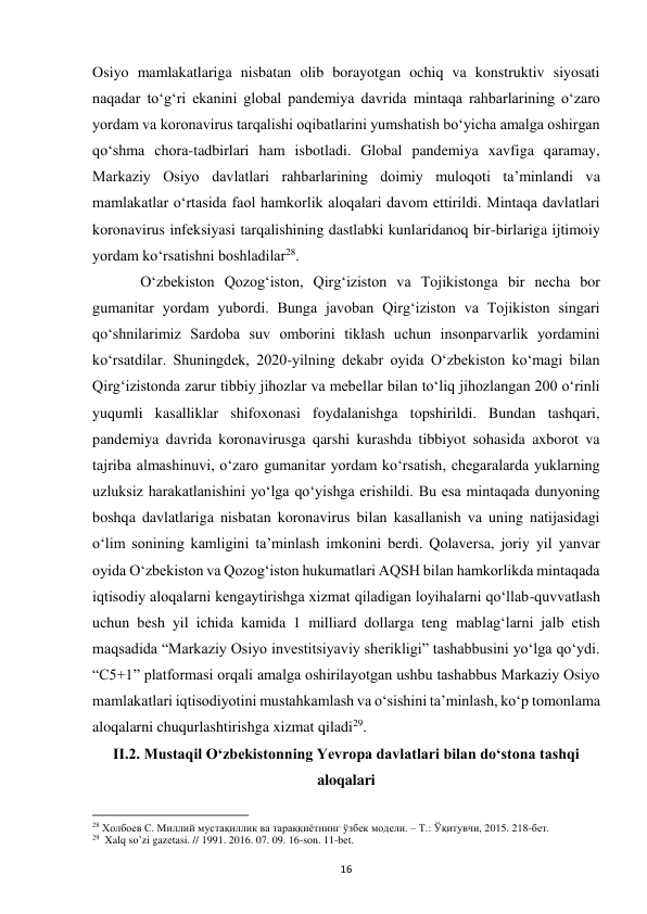  
16 
Osiyo mamlakatlariga nisbatan olib borayotgan ochiq va konstruktiv siyosati 
naqadar toʻgʻri ekanini global pandemiya davrida mintaqa rahbarlarining oʻzaro 
yordam va koronavirus tarqalishi oqibatlarini yumshatish boʻyicha amalga oshirgan 
qoʻshma chora-tadbirlari ham isbotladi. Global pandemiya xavfiga qaramay, 
Markaziy Osiyo davlatlari rahbarlarining doimiy muloqoti taʼminlandi va 
mamlakatlar oʻrtasida faol hamkorlik aloqalari davom ettirildi. Mintaqa davlatlari 
koronavirus infeksiyasi tarqalishining dastlabki kunlaridanoq bir-birlariga ijtimoiy 
yordam koʻrsatishni boshladilar28.  
 
Oʻzbekiston Qozogʻiston, Qirgʻiziston va Tojikistonga bir necha bor 
gumanitar yordam yubordi. Bunga javoban Qirgʻiziston va Tojikiston singari 
qoʻshnilarimiz Sardoba suv omborini tiklash uchun insonparvarlik yordamini 
koʻrsatdilar. Shuningdek, 2020-yilning dekabr oyida Oʻzbekiston koʻmagi bilan 
Qirgʻizistonda zarur tibbiy jihozlar va mebellar bilan toʻliq jihozlangan 200 oʻrinli 
yuqumli kasalliklar shifoxonasi foydalanishga topshirildi. Bundan tashqari, 
pandemiya davrida koronavirusga qarshi kurashda tibbiyot sohasida axborot va 
tajriba almashinuvi, oʻzaro gumanitar yordam koʻrsatish, chegaralarda yuklarning 
uzluksiz harakatlanishini yoʻlga qoʻyishga erishildi. Bu esa mintaqada dunyoning 
boshqa davlatlariga nisbatan koronavirus bilan kasallanish va uning natijasidagi 
oʻlim sonining kamligini taʼminlash imkonini berdi. Qolaversa, joriy yil yanvar 
oyida Oʻzbekiston va Qozogʻiston hukumatlari AQSH bilan hamkorlikda mintaqada 
iqtisodiy aloqalarni kengaytirishga xizmat qiladigan loyihalarni qoʻllab-quvvatlash 
uchun besh yil ichida kamida 1 milliard dollarga teng mablagʻlarni jalb etish 
maqsadida “Markaziy Osiyo investitsiyaviy sherikligi” tashabbusini yoʻlga qoʻydi. 
“C5+1” platformasi orqali amalga oshirilayotgan ushbu tashabbus Markaziy Osiyo 
mamlakatlari iqtisodiyotini mustahkamlash va oʻsishini taʼminlash, koʻp tomonlama 
aloqalarni chuqurlashtirishga xizmat qiladi29. 
II.2. Mustaqil Oʻzbekistonning Yevropa davlatlari bilan doʻstona tashqi 
aloqalari 
                                                           
28 Холбоев С. Миллий мустақиллик ва тараққиётнинг ўзбек модели. – Т.: Ўқитувчи, 2015. 218-бет. 
29  Xalq so’zi gazetasi. // 1991. 2016. 07. 09. 16-son. 11-bet. 
