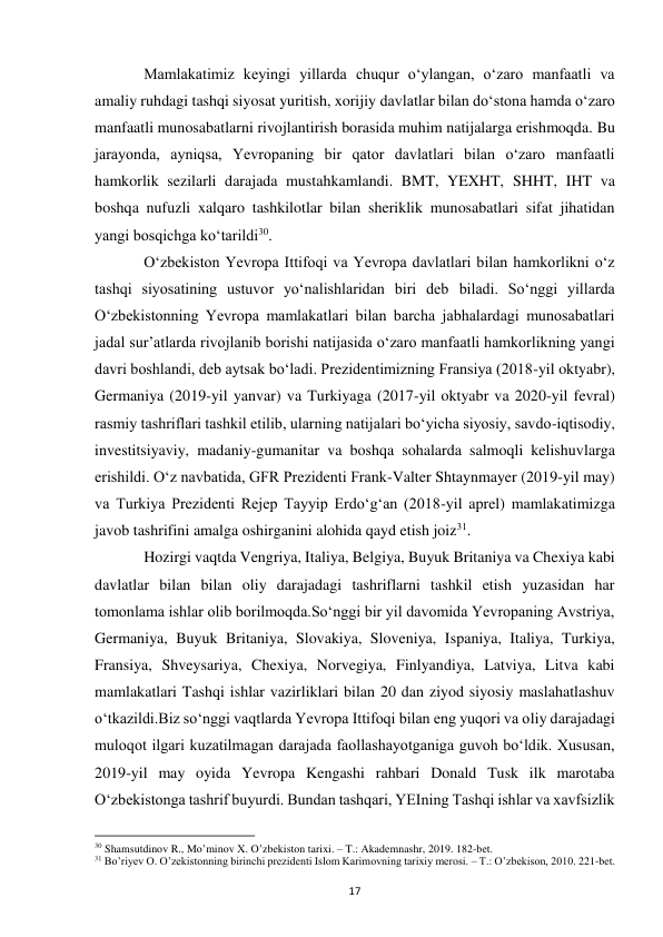  
17 
 
Mamlakatimiz keyingi yillarda chuqur oʻylangan, oʻzaro manfaatli va 
amaliy ruhdagi tashqi siyosat yuritish, xorijiy davlatlar bilan doʻstona hamda oʻzaro 
manfaatli munosabatlarni rivojlantirish borasida muhim natijalarga erishmoqda. Bu 
jarayonda, ayniqsa, Yevropaning bir qator davlatlari bilan oʻzaro manfaatli 
hamkorlik sezilarli darajada mustahkamlandi. BMT, YEXHT, SHHT, IHT va 
boshqa nufuzli xalqaro tashkilotlar bilan sheriklik munosabatlari sifat jihatidan 
yangi bosqichga koʻtarildi30. 
 
Oʻzbekiston Yevropa Ittifoqi va Yevropa davlatlari bilan hamkorlikni oʻz 
tashqi siyosatining ustuvor yoʻnalishlaridan biri deb biladi. Soʻnggi yillarda 
Oʻzbekistonning Yevropa mamlakatlari bilan barcha jabhalardagi munosabatlari 
jadal surʼatlarda rivojlanib borishi natijasida oʻzaro manfaatli hamkorlikning yangi 
davri boshlandi, deb aytsak boʻladi. Prezidentimizning Fransiya (2018-yil oktyabr), 
Germaniya (2019-yil yanvar) va Turkiyaga (2017-yil oktyabr va 2020-yil fevral) 
rasmiy tashriflari tashkil etilib, ularning natijalari boʻyicha siyosiy, savdo-iqtisodiy, 
investitsiyaviy, madaniy-gumanitar va boshqa sohalarda salmoqli kelishuvlarga 
erishildi. Oʻz navbatida, GFR Prezidenti Frank-Valter Shtaynmayer (2019-yil may) 
va Turkiya Prezidenti Rejep Tayyip Erdoʻgʻan (2018-yil aprel) mamlakatimizga 
javob tashrifini amalga oshirganini alohida qayd etish joiz31. 
 
Hozirgi vaqtda Vengriya, Italiya, Belgiya, Buyuk Britaniya va Chexiya kabi 
davlatlar bilan bilan oliy darajadagi tashriflarni tashkil etish yuzasidan har 
tomonlama ishlar olib borilmoqda.Soʻnggi bir yil davomida Yevropaning Avstriya, 
Germaniya, Buyuk Britaniya, Slovakiya, Sloveniya, Ispaniya, Italiya, Turkiya, 
Fransiya, Shveysariya, Chexiya, Norvegiya, Finlyandiya, Latviya, Litva kabi 
mamlakatlari Tashqi ishlar vazirliklari bilan 20 dan ziyod siyosiy maslahatlashuv 
oʻtkazildi.Biz soʻnggi vaqtlarda Yevropa Ittifoqi bilan eng yuqori va oliy darajadagi 
muloqot ilgari kuzatilmagan darajada faollashayotganiga guvoh boʻldik. Xususan, 
2019-yil may oyida Yevropa Kengashi rahbari Donald Tusk ilk marotaba 
Oʻzbekistonga tashrif buyurdi. Bundan tashqari, YEIning Tashqi ishlar va xavfsizlik 
                                                           
30 Shamsutdinov R., Mo’minov X. O’zbekiston tarixi. – T.: Akademnashr, 2019. 182-bet. 
31 Bo’riyev O. O’zekistonning birinchi prezidenti Islom Karimovning tarixiy merosi. – T.: O’zbekison, 2010. 221-bet. 
