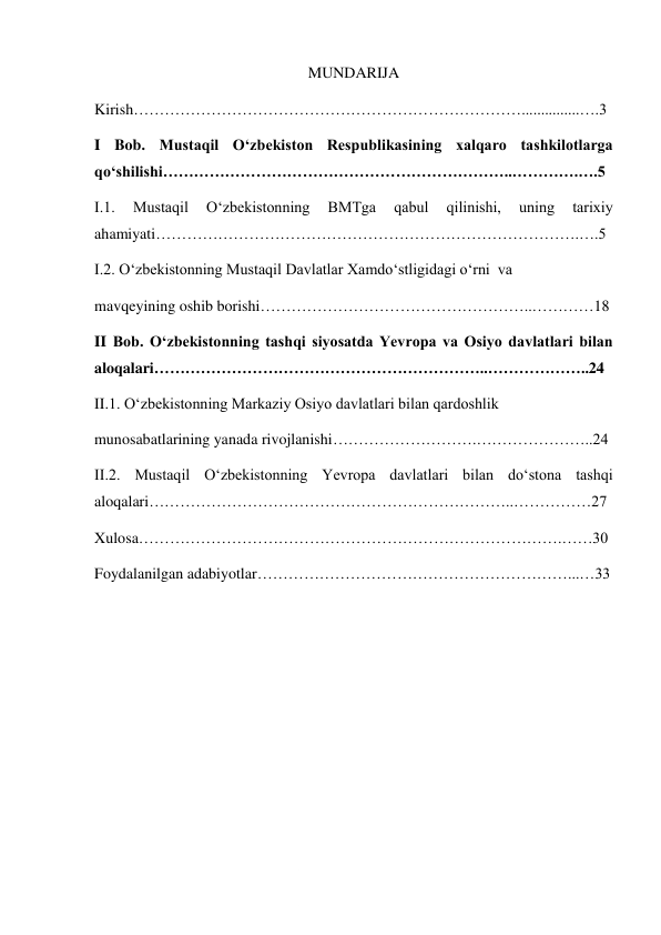  
1 
MUNDARIJA 
Kirish…………………………………………………………………...............….3 
I Bob. Mustaqil Oʻzbekiston Respublikasining xalqaro tashkilotlarga 
qoʻshilishi…………………………………………………………..………….….5 
I.1. 
Mustaqil 
Oʻzbekistonning 
BMTga 
qabul 
qilinishi, 
uning 
tarixiy 
ahamiyati……………………………………………………………………….….5 
I.2. Oʻzbekistonning Mustaqil Davlatlar Xamdoʻstligidagi oʻrni  va  
mavqeyining oshib borishi……………………………………………..…………18 
II Bob. Oʻzbekistonning tashqi siyosatda Yevropa va Osiyo davlatlari bilan 
aloqalari………………………………………………………..………………..24 
II.1. Oʻzbekistonning Markaziy Osiyo davlatlari bilan qardoshlik  
munosabatlarining yanada rivojlanishi……………………….…………………..24 
II.2. Mustaqil Oʻzbekistonning Yevropa davlatlari bilan doʻstona tashqi 
aloqalari……………………………………………………………..……………27 
Xulosa……………………………………………………………………….……30 
Foydalanilgan adabiyotlar……………………………………………………...…33 
 
 
 
 
 
 
