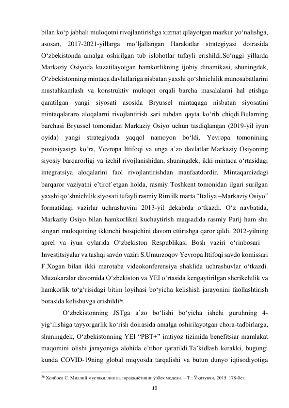  
19 
bilan koʻp jabhali muloqotni rivojlantirishga xizmat qilayotgan mazkur yoʻnalishga, 
asosan, 2017-2021-yillarga moʻljallangan Harakatlar strategiyasi doirasida 
Oʻzbekistonda amalga oshirilgan tub islohotlar tufayli erishildi.Soʻnggi yillarda 
Markaziy Osiyoda kuzatilayotgan hamkorlikning ijobiy dinamikasi, shuningdek, 
Oʻzbekistonning mintaqa davlatlariga nisbatan yaxshi qoʻshnichilik munosabatlarini 
mustahkamlash va konstruktiv muloqot orqali barcha masalalarni hal etishga 
qaratilgan yangi siyosati asosida Bryussel mintaqaga nisbatan siyosatini 
mintaqalararo aloqalarni rivojlantirish sari tubdan qayta koʻrib chiqdi.Bularning 
barchasi Bryussel tomonidan Markaziy Osiyo uchun tasdiqlangan (2019-yil iyun 
oyida) yangi strategiyada yaqqol namoyon boʻldi. Yevropa tomonining 
pozitsiyasiga koʻra, Yevropa Ittifoqi va unga aʼzo davlatlar Markaziy Osiyoning 
siyosiy barqarorligi va izchil rivojlanishidan, shuningdek, ikki mintaqa oʻrtasidagi 
integratsiya aloqalarini faol rivojlantirishdan manfaatdordir. Mintaqamizdagi 
barqaror vaziyatni eʼtirof etgan holda, rasmiy Toshkent tomonidan ilgari surilgan 
yaxshi qoʻshnichilik siyosati tufayli rasmiy Rim ilk marta “Italiya –Markaziy Osiyo” 
formatidagi vazirlar uchrashuvini 2013-yil dekabrda oʻtkazdi. Oʻz navbatida, 
Markaziy Osiyo bilan hamkorlikni kuchaytirish maqsadida rasmiy Parij ham shu 
singari muloqotning ikkinchi bosqichini davom ettirishga qaror qildi. 2012-yilning 
aprel va iyun oylarida Oʻzbekiston Respublikasi Bosh vaziri oʻrinbosari – 
Investitsiyalar va tashqi savdo vaziri S.Umurzoqov Yevropa Ittifoqi savdo komissari 
F.Xogan bilan ikki marotaba videokonferensiya shaklida uchrashuvlar oʻtkazdi. 
Muzokaralar davomida Oʻzbekiston va YEI oʻrtasida kengaytirilgan sherikchilik va 
hamkorlik toʻgʻrisidagi bitim loyihasi boʻyicha kelishish jarayonini faollashtirish 
borasida kelishuvga erishildi36.  
 
Oʻzbekistonning JSTga aʼzo boʻlishi boʻyicha ishchi guruhning 4-
yigʻilishiga tayyorgarlik koʻrish doirasida amalga oshirilayotgan chora-tadbirlarga, 
shuningdek, Oʻzbekistonning YEI “PBT+” imtiyoz tizimida benefitsiar mamlakat 
maqomini olishi jarayoniga alohida eʼtibor qaratildi.Taʼkidlash kerakki, bugungi 
kunda COVID-19ning global miqyosda tarqalishi va butun dunyo iqtisodiyotiga 
                                                           
36 Холбоев С. Миллий мустақиллик ва тараққиётнинг ўзбек модели. – Т.: Ўқитувчи, 2015. 178-бет. 
