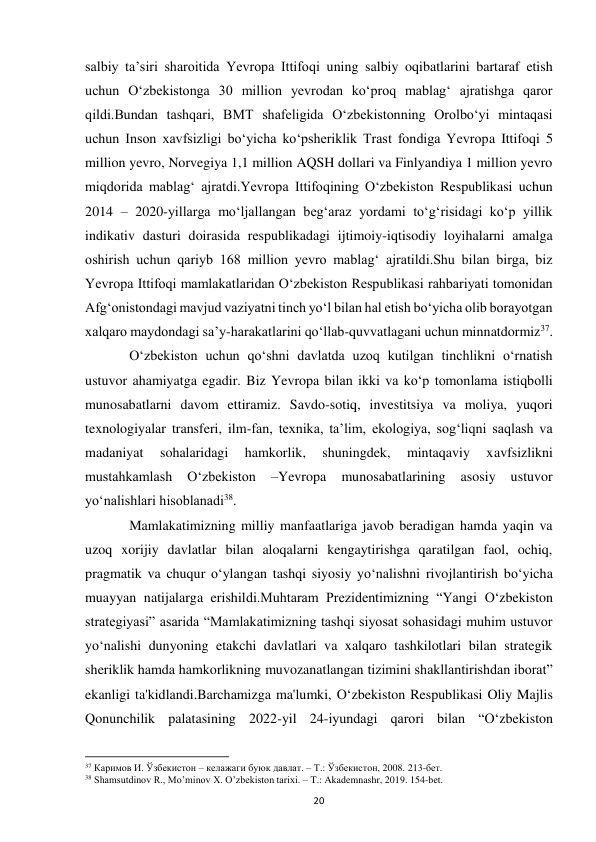  
20 
salbiy taʼsiri sharoitida Yevropa Ittifoqi uning salbiy oqibatlarini bartaraf etish 
uchun Oʻzbekistonga 30 million yevrodan koʻproq mablagʻ ajratishga qaror 
qildi.Bundan tashqari, BMT shafeligida Oʻzbekistonning Orolboʻyi mintaqasi 
uchun Inson xavfsizligi boʻyicha koʻpsheriklik Trast fondiga Yevropa Ittifoqi 5 
million yevro, Norvegiya 1,1 million AQSH dollari va Finlyandiya 1 million yevro 
miqdorida mablagʻ ajratdi.Yevropa Ittifoqining Oʻzbekiston Respublikasi uchun 
2014 – 2020-yillarga moʻljallangan begʻaraz yordami toʻgʻrisidagi koʻp yillik 
indikativ dasturi doirasida respublikadagi ijtimoiy-iqtisodiy loyihalarni amalga 
oshirish uchun qariyb 168 million yevro mablagʻ ajratildi.Shu bilan birga, biz 
Yevropa Ittifoqi mamlakatlaridan Oʻzbekiston Respublikasi rahbariyati tomonidan 
Afgʻonistondagi mavjud vaziyatni tinch yoʻl bilan hal etish boʻyicha olib borayotgan 
xalqaro maydondagi saʼy-harakatlarini qoʻllab-quvvatlagani uchun minnatdormiz37.  
 
Oʻzbekiston uchun qoʻshni davlatda uzoq kutilgan tinchlikni oʻrnatish 
ustuvor ahamiyatga egadir. Biz Yevropa bilan ikki va koʻp tomonlama istiqbolli 
munosabatlarni davom ettiramiz. Savdo-sotiq, investitsiya va moliya, yuqori 
texnologiyalar transferi, ilm-fan, texnika, taʼlim, ekologiya, sogʻliqni saqlash va 
madaniyat 
sohalaridagi 
hamkorlik, 
shuningdek, 
mintaqaviy 
xavfsizlikni 
mustahkamlash 
Oʻzbekiston 
–Yevropa 
munosabatlarining 
asosiy 
ustuvor 
yoʻnalishlari hisoblanadi38. 
 
Mamlakatimizning milliy manfaatlariga javob beradigan hamda yaqin va 
uzoq xorijiy davlatlar bilan aloqalarni kengaytirishga qaratilgan faol, ochiq, 
pragmatik va chuqur o‘ylangan tashqi siyosiy yo‘nalishni rivojlantirish bo‘yicha 
muayyan natijalarga erishildi.Muhtaram Prezidentimizning “Yangi O‘zbekiston 
strategiyasi” asarida “Mamlakatimizning tashqi siyosat sohasidagi muhim ustuvor 
yo‘nalishi dunyoning etakchi davlatlari va xalqaro tashkilotlari bilan strategik 
sheriklik hamda hamkorlikning muvozanatlangan tizimini shakllantirishdan iborat” 
ekanligi ta'kidlandi.Barchamizga ma'lumki, O‘zbekiston Respublikasi Oliy Majlis 
Qonunchilik palatasining 2022-yil 24-iyundagi qarori bilan “O‘zbekiston 
                                                           
37 Каримов И. Ўзбекистон – келажаги буюк давлат. – Т.: Ўзбекистон, 2008. 213-бет.  
38 Shamsutdinov R., Mo’minov X. O’zbekiston tarixi. – T.: Akademnashr, 2019. 154-bet. 
