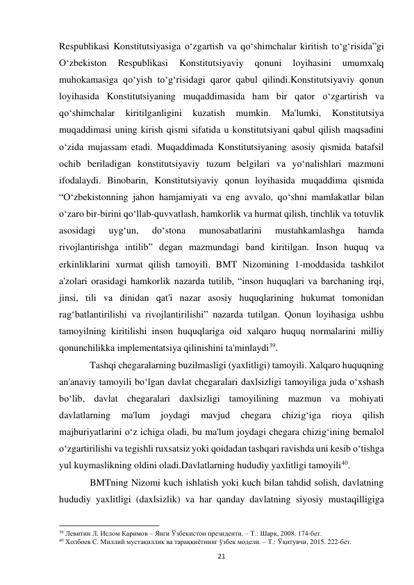  
21 
Respublikasi Konstitutsiyasiga o‘zgartish va qo‘shimchalar kiritish to‘g‘risida”gi 
O‘zbekiston 
Respublikasi 
Konstitutsiyaviy 
qonuni 
loyihasini 
umumxalq 
muhokamasiga qo‘yish to‘g‘risidagi qaror qabul qilindi.Konstitutsiyaviy qonun 
loyihasida Konstitutsiyaning muqaddimasida ham bir qator o‘zgartirish va 
qo‘shimchalar 
kiritilganligini 
kuzatish 
mumkin. 
Ma'lumki, 
Konstitutsiya 
muqaddimasi uning kirish qismi sifatida u konstitutsiyani qabul qilish maqsadini 
o‘zida mujassam etadi. Muqaddimada Konstitutsiyaning asosiy qismida batafsil 
ochib beriladigan konstitutsiyaviy tuzum belgilari va yo‘nalishlari mazmuni 
ifodalaydi. Binobarin, Konstitutsiyaviy qonun loyihasida muqaddima qismida 
“O‘zbekistonning jahon hamjamiyati va eng avvalo, qo‘shni mamlakatlar bilan 
o‘zaro bir-birini qo‘llab-quvvatlash, hamkorlik va hurmat qilish, tinchlik va totuvlik 
asosidagi 
uyg‘un, 
do‘stona 
munosabatlarini 
mustahkamlashga 
hamda 
rivojlantirishga intilib” degan mazmundagi band kiritilgan. Inson huquq va 
erkinliklarini xurmat qilish tamoyili. BMT Nizomining 1-moddasida tashkilot 
a'zolari orasidagi hamkorlik nazarda tutilib, “inson huquqlari va barchaning irqi, 
jinsi, tili va dinidan qat'i nazar asosiy huquqlarining hukumat tomonidan 
rag‘batlantirilishi va rivojlantirilishi” nazarda tutilgan. Qonun loyihasiga ushbu 
tamoyilning kiritilishi inson huquqlariga oid xalqaro huquq normalarini milliy 
qonunchilikka implementatsiya qilinishini ta'minlaydi39. 
 
Tashqi chegaralarning buzilmasligi (yaxlitligi) tamoyili. Xalqaro huquqning 
an'anaviy tamoyili bo‘lgan davlat chegaralari daxlsizligi tamoyiliga juda o‘xshash 
bo‘lib, davlat chegaralari daxlsizligi tamoyilining mazmun va mohiyati 
davlatlarning 
ma'lum 
joydagi 
mavjud 
chegara 
chizig‘iga 
rioya 
qilish 
majburiyatlarini o‘z ichiga oladi, bu ma'lum joydagi chegara chizig‘ining bemalol 
o‘zgartirilishi va tegishli ruxsatsiz yoki qoidadan tashqari ravishda uni kesib o‘tishga 
yul kuymaslikning oldini oladi.Davlatlarning hududiy yaxlitligi tamoyili40.  
 
BMTning Nizomi kuch ishlatish yoki kuch bilan tahdid solish, davlatning 
hududiy yaxlitligi (daxlsizlik) va har qanday davlatning siyosiy mustaqilligiga 
                                                           
39 Левитин Л. Ислом Каримов – Янги Ўзбекистон президенти. – Т.: Шарк, 2008. 174-бет. 
40 Холбоев С. Миллий мустақиллик ва тараққиётнинг ўзбек модели. – Т.: Ўқитувчи, 2015. 222-бет. 
