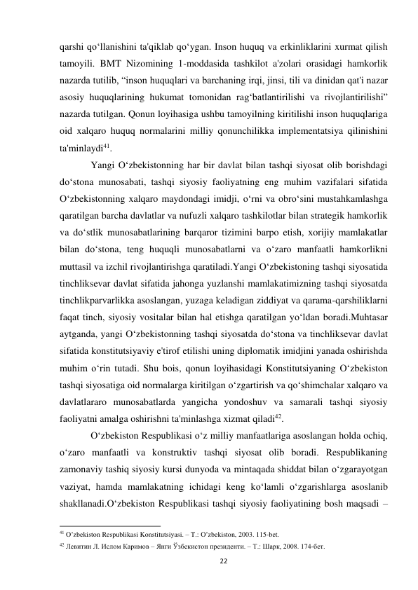  
22 
qarshi qo‘llanishini ta'qiklab qo‘ygan. Inson huquq va erkinliklarini xurmat qilish 
tamoyili. BMT Nizomining 1-moddasida tashkilot a'zolari orasidagi hamkorlik 
nazarda tutilib, “inson huquqlari va barchaning irqi, jinsi, tili va dinidan qat'i nazar 
asosiy huquqlarining hukumat tomonidan rag‘batlantirilishi va rivojlantirilishi” 
nazarda tutilgan. Qonun loyihasiga ushbu tamoyilning kiritilishi inson huquqlariga 
oid xalqaro huquq normalarini milliy qonunchilikka implementatsiya qilinishini 
ta'minlaydi41. 
 
Yangi O‘zbekistonning har bir davlat bilan tashqi siyosat olib borishdagi 
do‘stona munosabati, tashqi siyosiy faoliyatning eng muhim vazifalari sifatida 
O‘zbekistonning xalqaro maydondagi imidji, o‘rni va obro‘sini mustahkamlashga 
qaratilgan barcha davlatlar va nufuzli xalqaro tashkilotlar bilan strategik hamkorlik 
va do‘stlik munosabatlarining barqaror tizimini barpo etish, xorijiy mamlakatlar 
bilan do‘stona, teng huquqli munosabatlarni va o‘zaro manfaatli hamkorlikni 
muttasil va izchil rivojlantirishga qaratiladi.Yangi O‘zbekistoning tashqi siyosatida 
tinchliksevar davlat sifatida jahonga yuzlanshi mamlakatimizning tashqi siyosatda 
tinchlikparvarlikka asoslangan, yuzaga keladigan ziddiyat va qarama-qarshiliklarni 
faqat tinch, siyosiy vositalar bilan hal etishga qaratilgan yo‘ldan boradi.Muhtasar 
aytganda, yangi O‘zbekistonning tashqi siyosatda do‘stona va tinchliksevar davlat 
sifatida konstitutsiyaviy e'tirof etilishi uning diplomatik imidjini yanada oshirishda 
muhim o‘rin tutadi. Shu bois, qonun loyihasidagi Konstitutsiyaning O‘zbekiston 
tashqi siyosatiga oid normalarga kiritilgan o‘zgartirish va qo‘shimchalar xalqaro va 
davlatlararo munosabatlarda yangicha yondoshuv va samarali tashqi siyosiy 
faoliyatni amalga oshirishni ta'minlashga xizmat qiladi42. 
 
O‘zbekiston Respublikasi o‘z milliy manfaatlariga asoslangan holda ochiq, 
o‘zaro manfaatli va konstruktiv tashqi siyosat olib boradi. Respublikaning 
zamonaviy tashiq siyosiy kursi dunyoda va mintaqada shiddat bilan o‘zgarayotgan 
vaziyat, hamda mamlakatning ichidagi keng ko‘lamli o‘zgarishlarga asoslanib 
shakllanadi.O‘zbekiston Respublikasi tashqi siyosiy faoliyatining bosh maqsadi – 
                                                           
41 O’zbekiston Respublikasi Konstitutsiyasi. – T.: O’zbekiston, 2003. 115-bet. 
42 Левитин Л. Ислом Каримов – Янги Ўзбекистон президенти. – Т.: Шарк, 2008. 174-бет. 
