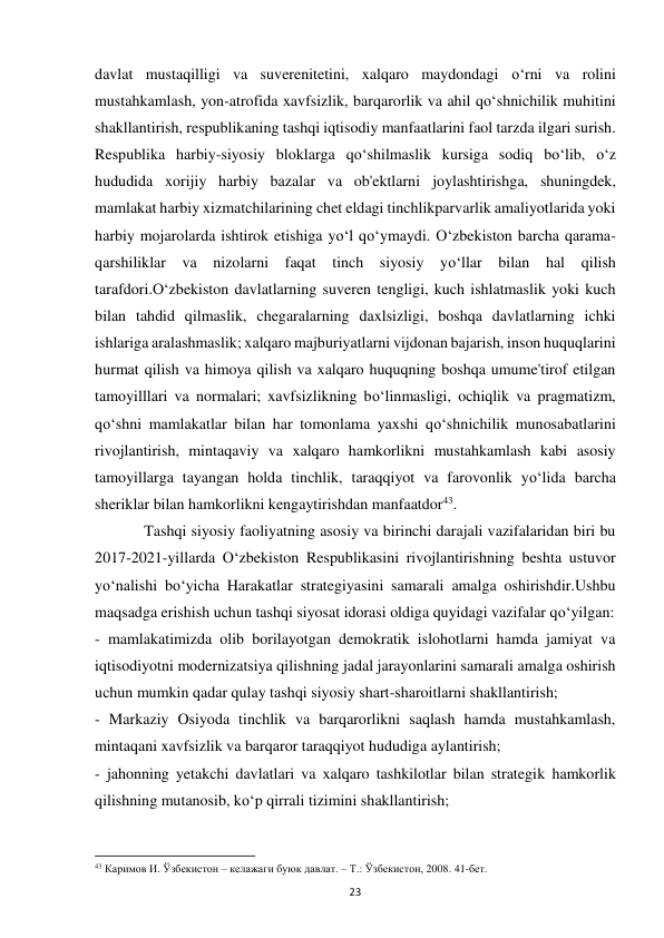  
23 
davlat mustaqilligi va suverenitetini, xalqaro maydondagi o‘rni va rolini 
mustahkamlash, yon-atrofida xavfsizlik, barqarorlik va ahil qo‘shnichilik muhitini 
shakllantirish, respublikaning tashqi iqtisodiy manfaatlarini faol tarzda ilgari surish. 
Respublika harbiy-siyosiy bloklarga qo‘shilmaslik kursiga sodiq bo‘lib, o‘z 
hududida xorijiy harbiy bazalar va ob'ektlarni joylashtirishga, shuningdek, 
mamlakat harbiy xizmatchilarining chet eldagi tinchlikparvarlik amaliyotlarida yoki 
harbiy mojarolarda ishtirok etishiga yo‘l qo‘ymaydi. O‘zbekiston barcha qarama-
qarshiliklar va nizolarni faqat tinch siyosiy yo‘llar bilan hal qilish 
tarafdori.O‘zbekiston davlatlarning suveren tengligi, kuch ishlatmaslik yoki kuch 
bilan tahdid qilmaslik, chegaralarning daxlsizligi, boshqa davlatlarning ichki 
ishlariga aralashmaslik; xalqaro majburiyatlarni vijdonan bajarish, inson huquqlarini 
hurmat qilish va himoya qilish va xalqaro huquqning boshqa umume'tirof etilgan 
tamoyilllari va normalari; xavfsizlikning bo‘linmasligi, ochiqlik va pragmatizm, 
qo‘shni mamlakatlar bilan har tomonlama yaxshi qo‘shnichilik munosabatlarini 
rivojlantirish, mintaqaviy va xalqaro hamkorlikni mustahkamlash kabi asosiy 
tamoyillarga tayangan holda tinchlik, taraqqiyot va farovonlik yo‘lida barcha 
sheriklar bilan hamkorlikni kengaytirishdan manfaatdor43. 
 
Tashqi siyosiy faoliyatning asosiy va birinchi darajali vazifalaridan biri bu 
2017-2021-yillarda O‘zbekiston Respublikasini rivojlantirishning beshta ustuvor 
yo‘nalishi bo‘yicha Harakatlar strategiyasini samarali amalga oshirishdir.Ushbu 
maqsadga erishish uchun tashqi siyosat idorasi oldiga quyidagi vazifalar qo‘yilgan: 
- mamlakatimizda olib borilayotgan demokratik islohotlarni hamda jamiyat va 
iqtisodiyotni modernizatsiya qilishning jadal jarayonlarini samarali amalga oshirish 
uchun mumkin qadar qulay tashqi siyosiy shart-sharoitlarni shakllantirish; 
- Markaziy Osiyoda tinchlik va barqarorlikni saqlash hamda mustahkamlash, 
mintaqani xavfsizlik va barqaror taraqqiyot hududiga aylantirish; 
- jahonning yetakchi davlatlari va xalqaro tashkilotlar bilan strategik hamkorlik 
qilishning mutanosib, ko‘p qirrali tizimini shakllantirish; 
                                                           
43 Каримов И. Ўзбекистон – келажаги буюк давлат. – Т.: Ўзбекистон, 2008. 41-бет.  
