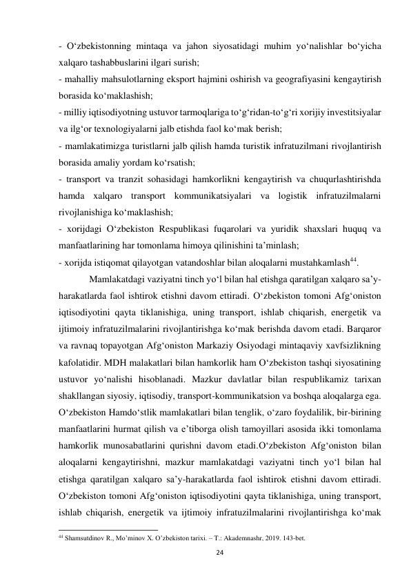  
24 
- O‘zbekistonning mintaqa va jahon siyosatidagi muhim yo‘nalishlar bo‘yicha 
xalqaro tashabbuslarini ilgari surish; 
- mahalliy mahsulotlarning eksport hajmini oshirish va geografiyasini kengaytirish 
borasida ko‘maklashish; 
- milliy iqtisodiyotning ustuvor tarmoqlariga to‘g‘ridan-to‘g‘ri xorijiy investitsiyalar 
va ilg‘or texnologiyalarni jalb etishda faol ko‘mak berish; 
- mamlakatimizga turistlarni jalb qilish hamda turistik infratuzilmani rivojlantirish 
borasida amaliy yordam ko‘rsatish; 
- transport va tranzit sohasidagi hamkorlikni kengaytirish va chuqurlashtirishda 
hamda xalqaro transport kommunikatsiyalari va logistik infratuzilmalarni 
rivojlanishiga ko‘maklashish; 
- xorijdagi O‘zbekiston Respublikasi fuqarolari va yuridik shaxslari huquq va 
manfaatlarining har tomonlama himoya qilinishini ta’minlash; 
- xorijda istiqomat qilayotgan vatandoshlar bilan aloqalarni mustahkamlash44. 
 
Mamlakatdagi vaziyatni tinch yo‘l bilan hal etishga qaratilgan xalqaro sa’y-
harakatlarda faol ishtirok etishni davom ettiradi. O‘zbekiston tomoni Afg‘oniston 
iqtisodiyotini qayta tiklanishiga, uning transport, ishlab chiqarish, energetik va 
ijtimoiy infratuzilmalarini rivojlantirishga ko‘mak berishda davom etadi. Barqaror 
va ravnaq topayotgan Afg‘oniston Markaziy Osiyodagi mintaqaviy xavfsizlikning 
kafolatidir. MDH malakatlari bilan hamkorlik ham O‘zbekiston tashqi siyosatining 
ustuvor yo‘nalishi hisoblanadi. Mazkur davlatlar bilan respublikamiz tarixan 
shakllangan siyosiy, iqtisodiy, transport-kommunikatsion va boshqa aloqalarga ega. 
O‘zbekiston Hamdo‘stlik mamlakatlari bilan tenglik, o‘zaro foydalilik, bir-birining 
manfaatlarini hurmat qilish va e’tiborga olish tamoyillari asosida ikki tomonlama 
hamkorlik munosabatlarini qurishni davom etadi.O‘zbekiston Afg‘oniston bilan 
aloqalarni kengaytirishni, mazkur mamlakatdagi vaziyatni tinch yo‘l bilan hal 
etishga qaratilgan xalqaro sa’y-harakatlarda faol ishtirok etishni davom ettiradi. 
O‘zbekiston tomoni Afg‘oniston iqtisodiyotini qayta tiklanishiga, uning transport, 
ishlab chiqarish, energetik va ijtimoiy infratuzilmalarini rivojlantirishga ko‘mak 
                                                           
44 Shamsutdinov R., Mo’minov X. O’zbekiston tarixi. – T.: Akademnashr, 2019. 143-bet. 
