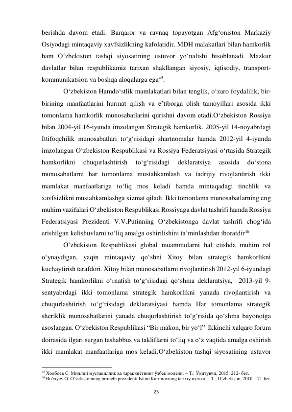  
25 
berishda davom etadi. Barqaror va ravnaq topayotgan Afg‘oniston Markaziy 
Osiyodagi mintaqaviy xavfsizlikning kafolatidir. MDH malakatlari bilan hamkorlik 
ham O‘zbekiston tashqi siyosatining ustuvor yo‘nalishi hisoblanadi. Mazkur 
davlatlar bilan respublikamiz tarixan shakllangan siyosiy, iqtisodiy, transport-
kommunikatsion va boshqa aloqalarga ega45.  
 
O‘zbekiston Hamdo‘stlik mamlakatlari bilan tenglik, o‘zaro foydalilik, bir-
birining manfaatlarini hurmat qilish va e’tiborga olish tamoyillari asosida ikki 
tomonlama hamkorlik munosabatlarini qurishni davom etadi.O‘zbekiston Rossiya 
bilan 2004-yil 16-iyunda imzolangan Strategik hamkorlik, 2005-yil 14-noyabrdagi 
Ittifoqchilik munosabatlari to‘g‘risidagi shartnomalar hamda 2012-yil 4-iyunda 
imzolangan O‘zbekiston Respublikasi va Rossiya Federatsiyasi o‘rtasida Strategik 
hamkorlikni 
chuqurlashtirish 
to‘g‘risidagi 
deklaratsiya 
asosida 
do‘stona 
munosabatlarni har tomonlama mustahkamlash va tadrijiy rivojlantirish ikki 
mamlakat manfaatlariga to‘liq mos keladi hamda mintaqadagi tinchlik va 
xavfsizlikni mustahkamlashga xizmat qiladi. Ikki tomonlama munosabatlarning eng 
muhim vazifalari O‘zbekiston Respublikasi Rossiyaga davlat tashrifi hamda Rossiya 
Federatsiyasi Prezidenti V.V.Putinning O‘zbekistonga davlat tashrifi chog‘ida 
erishilgan kelishuvlarni to‘liq amalga oshirilishini ta’minlashdan iboratdir46.  
 
O‘zbekiston Respublikasi global muammolarni hal etishda muhim rol 
o‘ynaydigan, yaqin mintaqaviy qo‘shni Xitoy bilan strategik hamkorlikni 
kuchaytirish tarafdori. Xitoy bilan munosabatlarni rivojlantirish 2012-yil 6-iyundagi 
Strategik hamkorlikni o‘rnatish to‘g‘risidagi qo‘shma deklaratsiya,  2013-yil 9-
sentyabrdagi ikki tomonlama strategik hamkorlikni yanada rivojlantirish va 
chuqurlashtirish to‘g‘risidagi deklaratsiyasi hamda Har tomonlama strategik 
sheriklik munosabatlarini yanada chuqurlashtirish to‘g‘risida qo‘shma bayonotga 
asoslangan. O‘zbekiston Respublikasi “Bir makon, bir yo‘l”  Ikkinchi xalqaro forum 
doirasida ilgari surgan tashabbus va takliflarni to‘liq va o‘z vaqtida amalga oshirish 
ikki mamlakat manfaatlariga mos keladi.O‘zbekiston tashqi siyosatining ustuvor 
                                                           
45 Холбоев С. Миллий мустақиллик ва тараққиётнинг ўзбек модели. – Т.: Ўқитувчи, 2015. 212- бет. 
46 Bo’riyev O. O’zekistonning birinchi prezidenti Islom Karimovning tarixiy merosi. – T.: O’zbekison, 2010. 171-bet. 
