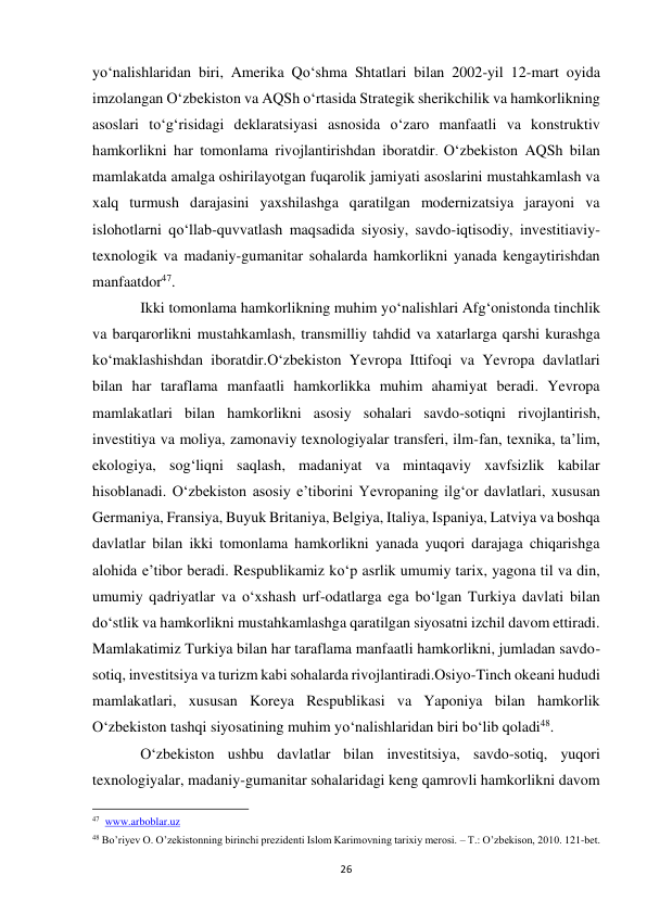  
26 
yo‘nalishlaridan biri, Amerika Qo‘shma Shtatlari bilan 2002-yil 12-mart oyida 
imzolangan O‘zbekiston va AQSh o‘rtasida Strategik sherikchilik va hamkorlikning 
asoslari to‘g‘risidagi deklaratsiyasi asnosida o‘zaro manfaatli va konstruktiv 
hamkorlikni har tomonlama rivojlantirishdan iboratdir. O‘zbekiston AQSh bilan 
mamlakatda amalga oshirilayotgan fuqarolik jamiyati asoslarini mustahkamlash va 
xalq turmush darajasini yaxshilashga qaratilgan modernizatsiya jarayoni va 
islohotlarni qo‘llab-quvvatlash maqsadida siyosiy, savdo-iqtisodiy, investitiaviy-
texnologik va madaniy-gumanitar sohalarda hamkorlikni yanada kengaytirishdan 
manfaatdor47.  
 
Ikki tomonlama hamkorlikning muhim yo‘nalishlari Afg‘onistonda tinchlik 
va barqarorlikni mustahkamlash, transmilliy tahdid va xatarlarga qarshi kurashga 
ko‘maklashishdan iboratdir.O‘zbekiston Yevropa Ittifoqi va Yevropa davlatlari 
bilan har taraflama manfaatli hamkorlikka muhim ahamiyat beradi. Yevropa 
mamlakatlari bilan hamkorlikni asosiy sohalari savdo-sotiqni rivojlantirish, 
investitiya va moliya, zamonaviy texnologiyalar transferi, ilm-fan, texnika, ta’lim, 
ekologiya, sog‘liqni saqlash, madaniyat va mintaqaviy xavfsizlik kabilar 
hisoblanadi. O‘zbekiston asosiy e’tiborini Yevropaning ilg‘or davlatlari, xususan 
Germaniya, Fransiya, Buyuk Britaniya, Belgiya, Italiya, Ispaniya, Latviya va boshqa 
davlatlar bilan ikki tomonlama hamkorlikni yanada yuqori darajaga chiqarishga 
alohida e’tibor beradi. Respublikamiz ko‘p asrlik umumiy tarix, yagona til va din, 
umumiy qadriyatlar va o‘xshash urf-odatlarga ega bo‘lgan Turkiya davlati bilan 
do‘stlik va hamkorlikni mustahkamlashga qaratilgan siyosatni izchil davom ettiradi. 
Mamlakatimiz Turkiya bilan har taraflama manfaatli hamkorlikni, jumladan savdo-
sotiq, investitsiya va turizm kabi sohalarda rivojlantiradi.Osiyo-Tinch okeani hududi 
mamlakatlari, xususan Koreya Respublikasi va Yaponiya bilan hamkorlik 
O‘zbekiston tashqi siyosatining muhim yo‘nalishlaridan biri bo‘lib qoladi48.  
 
O‘zbekiston ushbu davlatlar bilan investitsiya, savdo-sotiq, yuqori 
texnologiyalar, madaniy-gumanitar sohalaridagi keng qamrovli hamkorlikni davom 
                                                           
47  www.arboblar.uz 
48 Bo’riyev O. O’zekistonning birinchi prezidenti Islom Karimovning tarixiy merosi. – T.: O’zbekison, 2010. 121-bet. 
