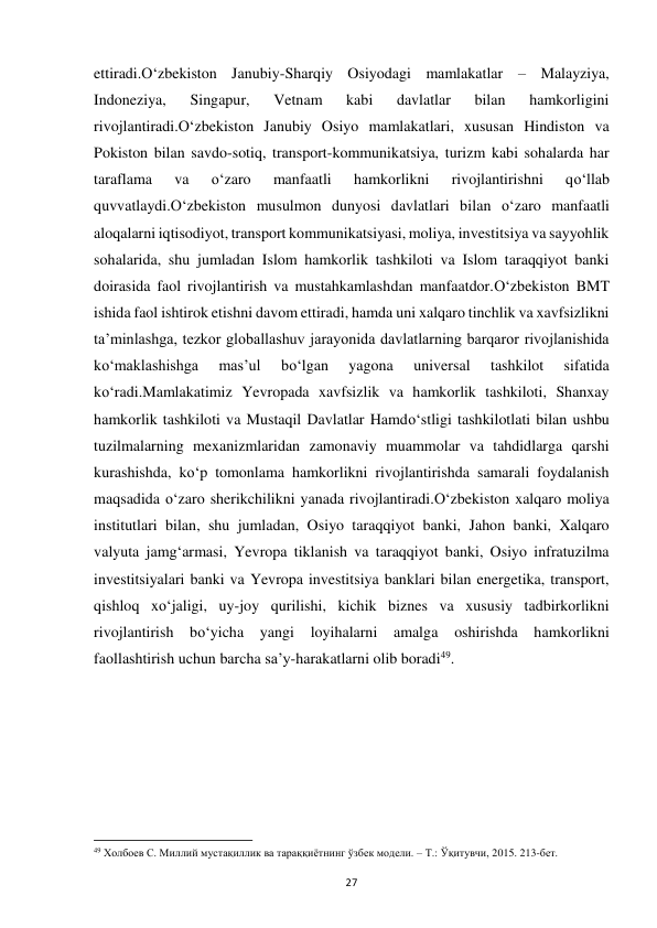  
27 
ettiradi.O‘zbekiston Janubiy-Sharqiy Osiyodagi mamlakatlar – Malayziya, 
Indoneziya, 
Singapur, 
Vetnam 
kabi 
davlatlar 
bilan 
hamkorligini 
rivojlantiradi.O‘zbekiston Janubiy Osiyo mamlakatlari, xususan Hindiston va 
Pokiston bilan savdo-sotiq, transport-kommunikatsiya, turizm kabi sohalarda har 
taraflama 
va 
o‘zaro 
manfaatli 
hamkorlikni 
rivojlantirishni 
qo‘llab 
quvvatlaydi.O‘zbekiston musulmon dunyosi davlatlari bilan o‘zaro manfaatli 
aloqalarni iqtisodiyot, transport kommunikatsiyasi, moliya, investitsiya va sayyohlik 
sohalarida, shu jumladan Islom hamkorlik tashkiloti va Islom taraqqiyot banki 
doirasida faol rivojlantirish va mustahkamlashdan manfaatdor.O‘zbekiston BMT 
ishida faol ishtirok etishni davom ettiradi, hamda uni xalqaro tinchlik va xavfsizlikni 
ta’minlashga, tezkor globallashuv jarayonida davlatlarning barqaror rivojlanishida 
ko‘maklashishga 
mas’ul 
bo‘lgan 
yagona 
universal 
tashkilot 
sifatida 
ko‘radi.Mamlakatimiz Yevropada xavfsizlik va hamkorlik tashkiloti, Shanxay 
hamkorlik tashkiloti va Mustaqil Davlatlar Hamdo‘stligi tashkilotlati bilan ushbu 
tuzilmalarning mexanizmlaridan zamonaviy muammolar va tahdidlarga qarshi 
kurashishda, ko‘p tomonlama hamkorlikni rivojlantirishda samarali foydalanish 
maqsadida o‘zaro sherikchilikni yanada rivojlantiradi.O‘zbekiston xalqaro moliya 
institutlari bilan, shu jumladan, Osiyo taraqqiyot banki, Jahon banki, Xalqaro 
valyuta jamg‘armasi, Yevropa tiklanish va taraqqiyot banki, Osiyo infratuzilma 
investitsiyalari banki va Yevropa investitsiya banklari bilan energetika, transport, 
qishloq xo‘jaligi, uy-joy qurilishi, kichik biznes va xususiy tadbirkorlikni 
rivojlantirish bo‘yicha yangi loyihalarni amalga 
oshirishda hamkorlikni 
faollashtirish uchun barcha sa’y-harakatlarni olib boradi49. 
 
 
 
 
                                                           
49 Холбоев С. Миллий мустақиллик ва тараққиётнинг ўзбек модели. – Т.: Ўқитувчи, 2015. 213-бет. 
