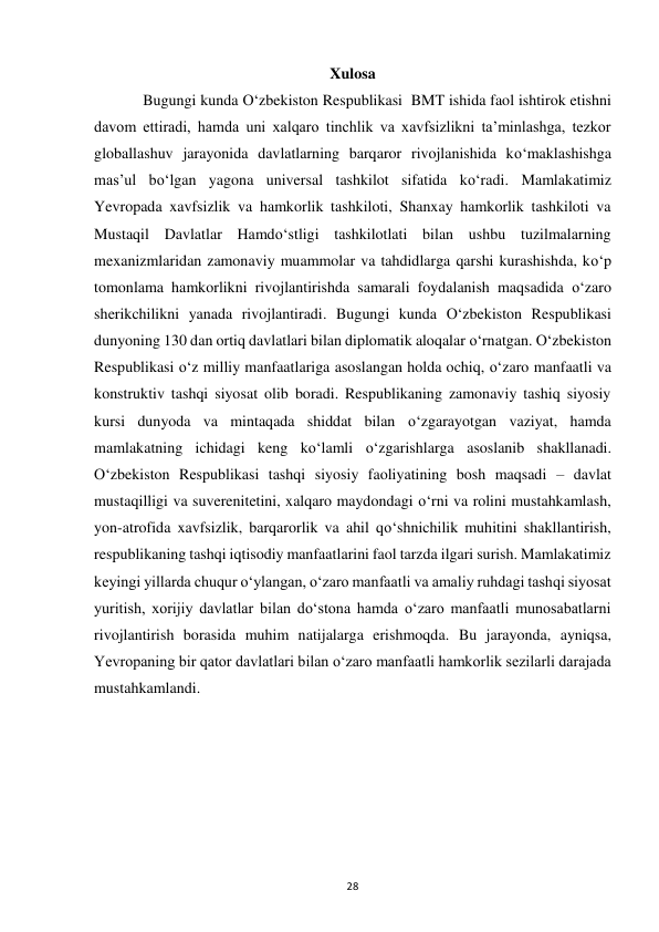  
28 
Xulosa 
 
Bugungi kunda O‘zbekiston Respublikasi  BMT ishida faol ishtirok etishni 
davom ettiradi, hamda uni xalqaro tinchlik va xavfsizlikni ta’minlashga, tezkor 
globallashuv jarayonida davlatlarning barqaror rivojlanishida ko‘maklashishga 
mas’ul bo‘lgan yagona universal tashkilot sifatida ko‘radi. Mamlakatimiz 
Yevropada xavfsizlik va hamkorlik tashkiloti, Shanxay hamkorlik tashkiloti va 
Mustaqil Davlatlar Hamdo‘stligi tashkilotlati bilan ushbu tuzilmalarning 
mexanizmlaridan zamonaviy muammolar va tahdidlarga qarshi kurashishda, ko‘p 
tomonlama hamkorlikni rivojlantirishda samarali foydalanish maqsadida o‘zaro 
sherikchilikni yanada rivojlantiradi. Bugungi kunda O‘zbekiston Respublikasi 
dunyoning 130 dan ortiq davlatlari bilan diplomatik aloqalar o‘rnatgan. O‘zbekiston 
Respublikasi o‘z milliy manfaatlariga asoslangan holda ochiq, o‘zaro manfaatli va 
konstruktiv tashqi siyosat olib boradi. Respublikaning zamonaviy tashiq siyosiy 
kursi dunyoda va mintaqada shiddat bilan o‘zgarayotgan vaziyat, hamda 
mamlakatning ichidagi keng ko‘lamli o‘zgarishlarga asoslanib shakllanadi. 
O‘zbekiston Respublikasi tashqi siyosiy faoliyatining bosh maqsadi – davlat 
mustaqilligi va suverenitetini, xalqaro maydondagi o‘rni va rolini mustahkamlash, 
yon-atrofida xavfsizlik, barqarorlik va ahil qo‘shnichilik muhitini shakllantirish, 
respublikaning tashqi iqtisodiy manfaatlarini faol tarzda ilgari surish. Mamlakatimiz 
keyingi yillarda chuqur oʻylangan, oʻzaro manfaatli va amaliy ruhdagi tashqi siyosat 
yuritish, xorijiy davlatlar bilan doʻstona hamda oʻzaro manfaatli munosabatlarni 
rivojlantirish borasida muhim natijalarga erishmoqda. Bu jarayonda, ayniqsa, 
Yevropaning bir qator davlatlari bilan oʻzaro manfaatli hamkorlik sezilarli darajada 
mustahkamlandi. 
 
 
