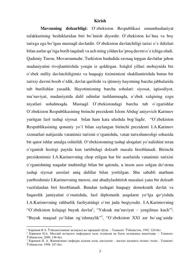  
2 
Kirish 
 
Mavzuning dolzarbligi: O`zbekiston Respublikasi umumbashariyat 
tafakkurining beshiklaridan biri bo`lmish diyordir. O`zbekiston ko`hna va boy 
tarixga ega bo`lgan mustaqil davlatdir. O`zbekiston davlatchiligi tarixi o`z ildizlari 
bilan asrlar qa’riga borib taqaladi va uch ming yildan ko`proq davrni o`z ichiga oladi. 
Qadimiy Turon, Movarounnahr, Turkiston hududida ravnaq topgan davlatlar jahon 
madaniyatini rivojlantirishda yorqin iz qoldirgan. Istiqlol yillari mobaynida biz 
o`zbek milliy davlatchiligimiz va huquqiy tizimimizni shakllantirishda butun bir 
tarixiy davrni bosib o`tdik, davlat qurilishi va ijtimoiy hayotning barcha jabhalarida 
tub burilishlar yasadik. Hayotimizning barcha sohalari: siyosat, iqtisodiyot, 
ma’naviyat, madaniyatda dalil odimlar tashlanmoqda, o`zbek xalqining ezgu 
niyatlari ushalmoqda. Mustaqil O`zbekistondagi barcha tub o`zgarishlar 
O`zbekiston Respublikasining birinchi prezidenti Islom Abdug`aniyevich Karimov 
yuritgan faol tashqi siyosat  bilan ham kata ulushda bog`liqdir.  “O`zbekiston 
Respublikasining qonuniy yo`l bilan saylangan birinchi prezidenti I.A.Karimov 
xizmatlari natijasida vatanimiz tarixini o`rganishda, vatan tarixshunosligi sohasida 
bir qator ishlar amalga oshirildi. O‘zbekistonning tashqi aloqalari yo`nalishini teran 
o`rganish hozirgi paytda kun tartibidagi dolzarb masala hisoblanadi. Birinchi 
prezidentimiz I.A.Karimovning chop etilgan har bir asarlarida vatanimiz tarixini 
o`rganishning naqadar muhimligi bilan bir qatorda, u inson asos solgan do‘stona 
tashqi siyosat asoslari aniq dalillar bilan yoritilgan. Shu sababli marhum 
yurtboshimiz I.Karimovning merosi, uni abadiylashtirish masalasi yana bir dolzarb 
vazifalardan biri hisoblanadi. Bundan tashqari huquqiy demokratik davlat va 
fuqarolik jamiyatini o`rnatishda, faol diplomatik aoqalarni yo‘lga qo‘yishda 
I.A.Karimovning rahbarlik faoliyatidagi o`rni juda beqiyosdir. I.A.Karimovning 
“O`zbekiston kelajagi buyuk davlat1, “Yuksak ma’naviyat – yengilmas kuch”2, 
“Buyuk maqsad yo`lidan og`ishmaylik”3, “O`zbekiston XXI asr bo`sag`asida: 
                                                           
1 Каримов И А. Ўзбекистоннинг истиқлол ва тараққиёт йўли. – Тошкент: Ўзбекистон, 1992. 124-бет.  
2 Каримов И.А. Миллий истиқлол мафкураси халқ эътиқоди ва буюк келажакка ишончдир. – Тошкент: 
Ўзбекистон, 2000. 148-бет.  
3 Каримов И. А. Жамиятимиз мафкура халқни–халқ, миллатни – миллат қилишга хизмат этсин. –Тошкент: 
Ўзбекистон. 1998. 247-бет.  
