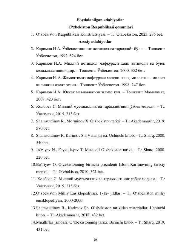  
29 
Foydalanilgan adabiyotlar 
O‘zbekiston Respublikasi qonunlari 
1. O‘zbekiston Respublikasi Konstitutsiyasi. – T.: O‘zbekiston, 2023. 285 bet. 
Asosiy adabiyotlar 
2. Каримов И А. Ўзбекистоннинг истиқлол ва тараққиёт йўли. – Тошкент: 
Ўзбекистон, 1992. 524 бет.  
3. Каримов И.А. Миллий истиқлол мафкураси халқ эътиқоди ва буюк 
келажакка ишончдир. – Тошкент: Ўзбекистон, 2000. 352 бет.  
4. Каримов И. А. Жамиятимиз мафкураси халқни–халқ, миллатни – миллат 
қилишга хизмат этсин. –Тошкент: Ўзбекистон. 1998. 247 бет.  
5. Каримов И.А. Юксак маънавият-энгилмас куч. – Тошкент: Маънавият, 
2008. 423 бет. 
6. Холбоев С. Миллий мустақиллик ва тараққиётнинг ўзбек модели. – Т.: 
Ўқитувчи, 2015. 213 бет. 
7. Shamsutdinov R., Mo‘minov X. O‘zbekiston tarixi. – T.: Akademnashr, 2019. 
570 bet. 
8. Shamsutdinov R. Karimov Sh. Vatan tarixi. Uchinchi kitob. – T.: Sharq, 2000. 
540 bet. 
9. Jo‘rayev N., Fayzullayev T. Mustaqil O‘zbekiston tarixi. – T.: Sharq, 2000. 
220 bet. 
10. Bo‘riyev O. O‘zekistonning birinchi prezidenti Islom Karimovning tarixiy 
merosi. – T.: O‘zbekison, 2010. 321 bet. 
11.  Холбоев С. Миллий мустакиллик ва тараккиетнинг узбек модели. – Т.: 
Укитувчи, 2015. 213 бет. 
12. O‘zbekiston Milliy Ensiklopediyasi. 1-12- jildlar. – T.: O‘zbekiston milliy 
ensiklopediyasi, 2000-2006. 
13. Shamsutdinov R., Karimov Sh. O‘zbekiston tarixidan materiallar. Uchinchi 
kitob. – T.: Akademnashr, 2018. 432 bet. 
14. Mualliflar jamoasi: O‘zbekistonning tarixi. Birinchi kitob. – T.: Sharq, 2019. 
431 bet. 
