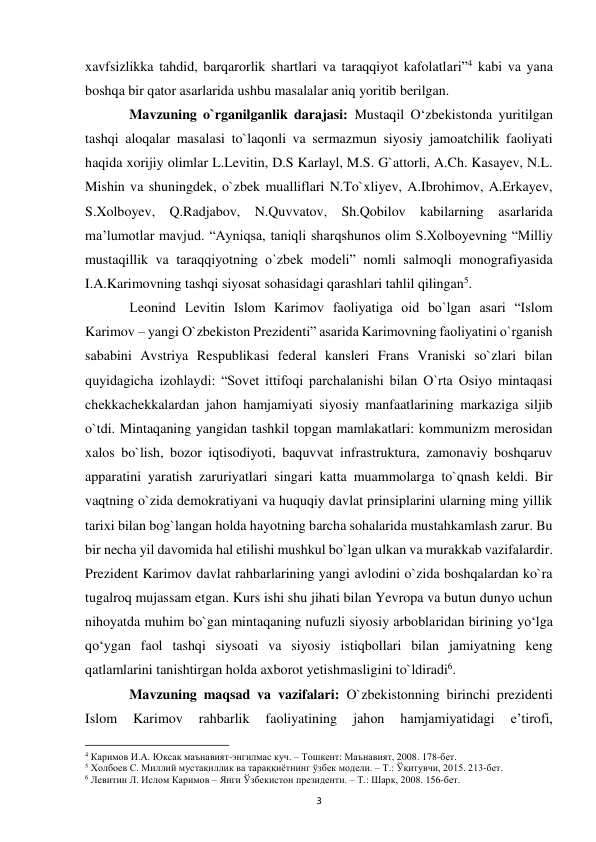  
3 
xavfsizlikka tahdid, barqarorlik shartlari va taraqqiyot kafolatlari”4 kabi va yana 
boshqa bir qator asarlarida ushbu masalalar aniq yoritib berilgan.  
 
Mavzuning o`rganilganlik darajasi: Mustaqil O‘zbekistonda yuritilgan 
tashqi aloqalar masalasi to`laqonli va sermazmun siyosiy jamoatchilik faoliyati 
haqida xorijiy olimlar L.Levitin, D.S Karlayl, M.S. G`attorli, A.Ch. Kasayev, N.L. 
Mishin va shuningdek, o`zbek mualliflari N.To`xliyev, A.Ibrohimov, A.Erkayev, 
S.Xolboyev, Q.Radjabov, N.Quvvatov, Sh.Qobilov kabilarning asarlarida 
ma’lumotlar mavjud. “Ayniqsa, taniqli sharqshunos olim S.Xolboyevning “Milliy 
mustaqillik va taraqqiyotning o`zbek modeli” nomli salmoqli monografiyasida 
I.A.Karimovning tashqi siyosat sohasidagi qarashlari tahlil qilingan5. 
 
Leonind Levitin Islom Karimov faoliyatiga oid bo`lgan asari “Islom 
Karimov – yangi O`zbekiston Prezidenti” asarida Karimovning faoliyatini o`rganish 
sababini Avstriya Respublikasi federal kansleri Frans Vraniski so`zlari bilan 
quyidagicha izohlaydi: “Sovet ittifoqi parchalanishi bilan O`rta Osiyo mintaqasi 
chekkachekkalardan jahon hamjamiyati siyosiy manfaatlarining markaziga siljib 
o`tdi. Mintaqaning yangidan tashkil topgan mamlakatlari: kommunizm merosidan 
xalos bo`lish, bozor iqtisodiyoti, baquvvat infrastruktura, zamonaviy boshqaruv 
apparatini yaratish zaruriyatlari singari katta muammolarga to`qnash keldi. Bir 
vaqtning o`zida demokratiyani va huquqiy davlat prinsiplarini ularning ming yillik 
tarixi bilan bog`langan holda hayotning barcha sohalarida mustahkamlash zarur. Bu 
bir necha yil davomida hal etilishi mushkul bo`lgan ulkan va murakkab vazifalardir. 
Prezident Karimov davlat rahbarlarining yangi avlodini o`zida boshqalardan ko`ra 
tugalroq mujassam etgan. Kurs ishi shu jihati bilan Yevropa va butun dunyo uchun 
nihoyatda muhim bo`gan mintaqaning nufuzli siyosiy arboblaridan birining yo‘lga 
qo‘ygan faol tashqi siysoati va siyosiy istiqbollari bilan jamiyatning keng 
qatlamlarini tanishtirgan holda axborot yetishmasligini to`ldiradi6. 
 
Mavzuning maqsad va vazifalari: O`zbekistonning birinchi prezidenti 
Islom 
Karimov 
rahbarlik 
faoliyatining 
jahon 
hamjamiyatidagi 
e’tirofi, 
                                                           
4 Каримов И.А. Юксак маънавият-энгилмас куч. – Тошкент: Маънавият, 2008. 178-бет. 
5 Холбоев С. Миллий мустақиллик ва тараққиётнинг ўзбек модели. – Т.: Ўқитувчи, 2015. 213-бет. 
6 Левитин Л. Ислом Каримов – Янги Ўзбекистон президенти. – Т.: Шарк, 2008. 156-бет. 
