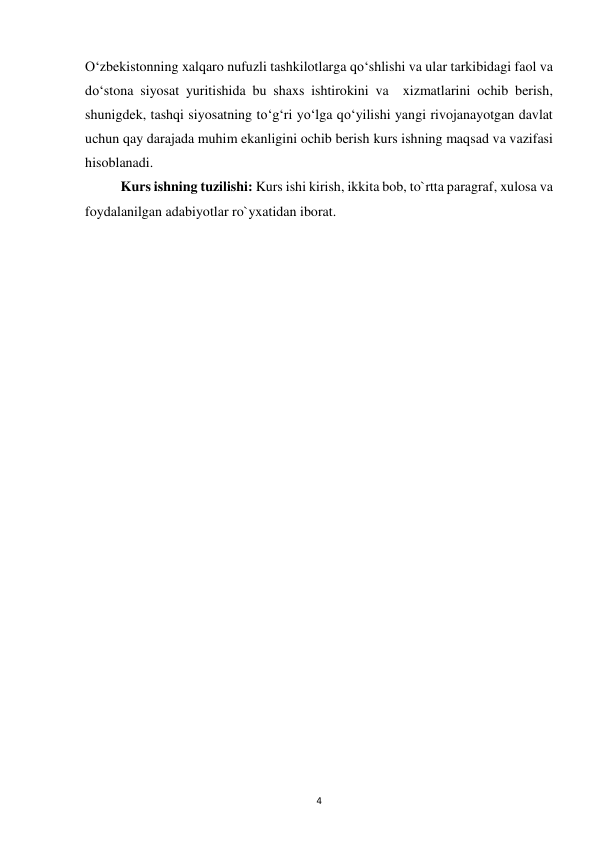  
4 
O‘zbekistonning xalqaro nufuzli tashkilotlarga qo‘shlishi va ular tarkibidagi faol va 
do‘stona siyosat yuritishida bu shaxs ishtirokini va  xizmatlarini ochib berish, 
shunigdek, tashqi siyosatning to‘g‘ri yo‘lga qo‘yilishi yangi rivojanayotgan davlat 
uchun qay darajada muhim ekanligini ochib berish kurs ishning maqsad va vazifasi 
hisoblanadi.  
 
Kurs ishning tuzilishi: Kurs ishi kirish, ikkita bob, to`rtta paragraf, xulosa va  
foydalanilgan adabiyotlar ro`yxatidan iborat. 
 
 
