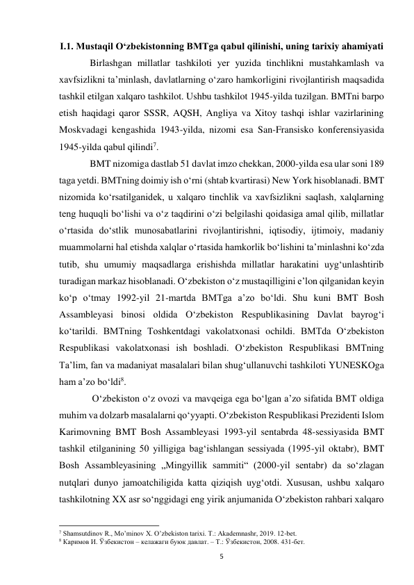  
5 
I.1. Mustaqil Oʻzbekistonning BMTga qabul qilinishi, uning tarixiy ahamiyati 
 
Birlashgan millatlar tashkiloti yer yuzida tinchlikni mustahkamlash va 
xavfsizlikni taʼminlash, davlatlarning oʻzaro hamkorligini rivojlantirish maqsadida 
tashkil etilgan xalqaro tashkilot. Ushbu tashkilot 1945-yilda tuzilgan. BMTni barpo 
etish haqidagi qaror SSSR, AQSH, Angliya va Xitoy tashqi ishlar vazirlarining 
Moskvadagi kengashida 1943-yilda, nizomi esa San-Fransisko konferensiyasida 
1945-yilda qabul qilindi7.  
 
BMT nizomiga dastlab 51 davlat imzo chekkan, 2000-yilda esa ular soni 189 
taga yetdi. BMTning doimiy ish oʻrni (shtab kvartirasi) New York hisoblanadi. BMT 
nizomida koʻrsatilganidek, u xalqaro tinchlik va xavfsizlikni saqlash, xalqlarning 
teng huquqli boʻlishi va oʻz taqdirini oʻzi belgilashi qoidasiga amal qilib, millatlar 
oʻrtasida doʻstlik munosabatlarini rivojlantirishni, iqtisodiy, ijtimoiy, madaniy 
muammolarni hal etishda xalqlar oʻrtasida hamkorlik boʻlishini taʼminlashni koʻzda 
tutib, shu umumiy maqsadlarga erishishda millatlar harakatini uygʻunlashtirib 
turadigan markaz hisoblanadi. Oʻzbekiston oʻz mustaqilligini eʼlon qilganidan keyin 
koʻp oʻtmay 1992-yil 21-martda BMTga aʼzo boʻldi. Shu kuni BMT Bosh 
Assambleyasi binosi oldida Oʻzbekiston Respublikasining Davlat bayrogʻi 
koʻtarildi. BMTning Toshkentdagi vakolatxonasi ochildi. BMTda Oʻzbekiston 
Respublikasi vakolatxonasi ish boshladi. Oʻzbekiston Respublikasi BMTning 
Taʼlim, fan va madaniyat masalalari bilan shugʻullanuvchi tashkiloti YUNESKOga 
ham aʼzo boʻldi8. 
 
 Oʻzbekiston oʻz ovozi va mavqeiga ega boʻlgan aʼzo sifatida BMT oldiga 
muhim va dolzarb masalalarni qoʻyyapti. Oʻzbekiston Respublikasi Prezidenti Islom 
Karimovning BMT Bosh Assambleyasi 1993-yil sentabrda 48-sessiyasida BMT 
tashkil etilganining 50 yilligiga bagʻishlangan sessiyada (1995-yil oktabr), BMT 
Bosh Assambleyasining „Mingyillik sammiti“ (2000-yil sentabr) da soʻzlagan 
nutqlari dunyo jamoatchiligida katta qiziqish uygʻotdi. Xususan, ushbu xalqaro 
tashkilotning XX asr soʻnggidagi eng yirik anjumanida Oʻzbekiston rahbari xalqaro 
                                                           
7 Shamsutdinov R., Mo’minov X. O’zbekiston tarixi. T.: Akademnashr, 2019. 12-bet. 
8 Каримов И. Ўзбекистон – келажаги буюк давлат. – Т.: Ўзбекистон, 2008. 431-бет.  
