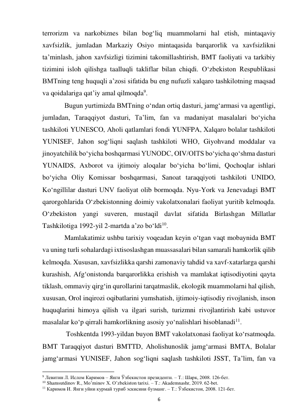  
6 
terrorizm va narkobiznes bilan bogʻliq muammolarni hal etish, mintaqaviy 
xavfsizlik, jumladan Markaziy Osiyo mintaqasida barqarorlik va xavfsizlikni 
taʼminlash, jahon xavfsizligi tizimini takomillashtirish, BMT faoliyati va tarkibiy 
tizimini isloh qilishga taalluqli takliflar bilan chiqdi. Oʻzbekiston Respublikasi 
BMTning teng huquqli aʼzosi sifatida bu eng nufuzli xalqaro tashkilotning maqsad 
va qoidalariga qatʼiy amal qilmoqda9.  
 
Bugun yurtimizda BMTning oʻndan ortiq dasturi, jamgʻarmasi va agentligi, 
jumladan, Taraqqiyot dasturi, Taʼlim, fan va madaniyat masalalari boʻyicha 
tashkiloti YUNESCO, Aholi qatlamlari fondi YUNFPA, Xalqaro bolalar tashkiloti 
YUNISEF, Jahon sogʻliqni saqlash tashkiloti WHO, Giyohvand moddalar va 
jinoyatchilik boʻyicha boshqarmasi YUNODC, OIV/OITS boʻyicha qoʻshma dasturi 
YUNAIDS, Axborot va ijtimoiy aloqalar boʻyicha boʻlimi, Qochoqlar ishlari 
boʻyicha Oliy Komissar boshqarmasi, Sanoat taraqqiyoti tashkiloti UNIDO, 
Koʻngillilar dasturi UNV faoliyat olib bormoqda. Nyu-York va Jenevadagi BMT 
qarorgohlarida Oʻzbekistonning doimiy vakolatxonalari faoliyat yuritib kelmoqda. 
O‘zbekiston yangi suveren, mustaqil davlat sifatida Birlashgan Millatlar 
Tashkilotiga 1992-yil 2-martda a’zo bo‘ldi10. 
 
Mamlakatimiz ushbu tarixiy voqeadan keyin o‘tgan vaqt mobaynida BMT 
va uning turli sohalardagi ixtisoslashgan muassasalari bilan samarali hamkorlik qilib 
kelmoqda. Xususan, xavfsizlikka qarshi zamonaviy tahdid va xavf-xatarlarga qarshi 
kurashish, Afg‘onistonda barqarorlikka erishish va mamlakat iqtisodiyotini qayta 
tiklash, ommaviy qirg‘in qurollarini tarqatmaslik, ekologik muammolarni hal qilish, 
xususan, Orol inqirozi oqibatlarini yumshatish, ijtimoiy-iqtisodiy rivojlanish, inson 
huquqlarini himoya qilish va ilgari surish, turizmni rivojlantirish kabi ustuvor 
masalalar ko‘p qirrali hamkorlikning asosiy yo‘nalishlari hisoblanadi11. 
 
 Toshkentda 1993-yildan buyon BMT vakolatxonasi faoliyat ko‘rsatmoqda. 
BMT Taraqqiyot dasturi BMTTD, Aholishunoslik jamg‘armasi BMTA, Bolalar 
jamg‘armasi YUNISEF, Jahon sog‘liqni saqlash tashkiloti JSST, Ta’lim, fan va 
                                                           
9 Левитин Л. Ислом Каримов – Янги Ўзбекистон президенти. – Т.: Шарк, 2008. 126-бет. 
10 Shamsutdinov R., Mo’minov X. O’zbekiston tarixi. – T.: Akademnashr, 2019. 62-bet. 
11 Каримов И. Янги уйни курмай туриб эскисини бузманг. – Т.: Ўзбекистон, 2008. 121-бет. 
