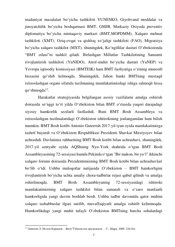  
7 
madaniyat masalalari bo‘yicha tashkiloti YUNESKO, Giyohvand moddalar va 
jinoyatchilik bo‘yicha boshqarmasi BMT, GMJB, Markaziy Osiyoda preventiv 
diplomatiya bo‘yicha mintaqaviy markazi (BMT,MOPDMM), Xalqaro mehnat 
tashkiloti (XMT), Oziq-ovqat va qishloq xo‘jaligi tashkiloti (FAO), Migratsiya 
bo‘yicha xalqaro tashkilot (MXT), shuningdek, Ko‘ngillilar dasturi O‘zbekistonda 
“BMT oilasi”ni tashkil qiladi. Birlashgan Millatlar Tashkilotining Sanoatni 
rivojlantirish tashkiloti (YuNIDO), Atrof-muhit bo‘yicha dasturi (YuNEP) va 
Yevropa iqtisodiy komissiyasi (BMTEIK) ham BMT faoliyatiga o‘zining munosib 
hissasini qo‘shib kelmoqda. Shuningdek, Jahon banki BMTning mustaqil 
ixtisoslashgan organi sifatida tuzilmaning mamlakatimizdagi ishiga salmoqli hissa 
qo‘shmoqda12. 
 
Harakatlar strategiyasida belgilangan asosiy vazifalarni amalga oshirish 
doirasida so‘nggi to‘rt yilda O‘zbekiston bilan BMT o‘rtasida yuqori darajadagi 
siyosiy hamkorlik sezilarli faollashdi. Buni BMT Bosh Assambleya va 
ixtisoslashgan tuzilmalaridagi O‘zbekiston ishtirokining jonlanganidan ham bilish 
mumkin. BMT Bosh kotibi Antonio Guterrish 2017-yil iyun oyida mamlakatimizga 
tashrif buyurdi va O‘zbekiston Respublikasi Prezidenti Shavkat Mirziyoyev bilan 
uchrashdi. Davlatimiz rahbarining BMT Bosh kotibi bilan uchrashuvi, shuningdek, 
2017-yil sentyabr oyida AQShning Nyu-York shahrida o‘tgan BMT Bosh 
Assambleyasining 72-sessiyasi hamda Pekinda o‘tgan "Bir makon, bir yo‘l" ikkinchi 
xalqaro forumi doirasida Prezidentimizning BMT Bosh kotibi bilan uchrashuvlari 
bo‘lib o‘tdi. Ushbu muloqotlar natijasida O‘zbekiston – BMT hamkorligini 
rivojlantirish bo‘yicha uchta amaliy chora-tadbirlar rejasi qabul qilindi va amalga 
oshirilmoqda. 
BMT 
Bosh 
Assambleyaning 
72-sessiyasidagi 
ishtiroki 
mamlakatimizning xalqaro tashkilot bilan samarali va o‘zaro manfaatli 
hamkorligida yangi davrni boshlab berdi. Ushbu tadbir davomida qator muhim 
xalqaro tashabbuslar ilgari surilib, muvaffaqiyatli amalga oshirib kelinmoqda. 
Hamkorlikdagi yangi muhit tufayli O‘zbekiston BMTning barcha sohalardagi 
                                                           
12 Левитин Л. Ислом Каримов – Янги Ўзбекистон президенти. – Т.: Шарк, 2008. 256-бет. 
