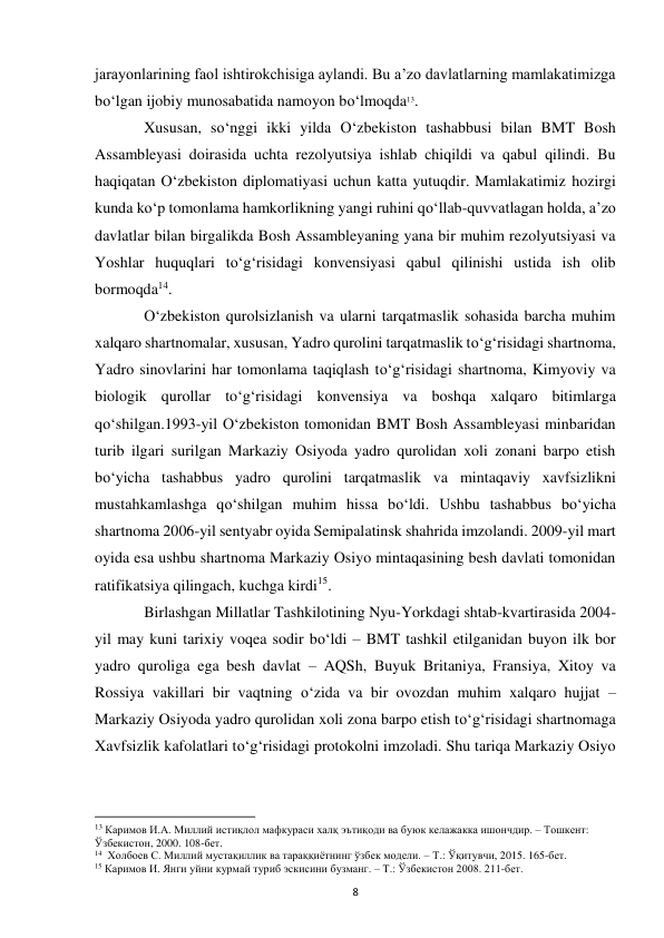  
8 
jarayonlarining faol ishtirokchisiga aylandi. Bu a’zo davlatlarning mamlakatimizga 
bo‘lgan ijobiy munosabatida namoyon bo‘lmoqda13.  
 
Xususan, so‘nggi ikki yilda O‘zbekiston tashabbusi bilan BMT Bosh 
Assambleyasi doirasida uchta rezolyutsiya ishlab chiqildi va qabul qilindi. Bu 
haqiqatan O‘zbekiston diplomatiyasi uchun katta yutuqdir. Mamlakatimiz hozirgi 
kunda ko‘p tomonlama hamkorlikning yangi ruhini qo‘llab-quvvatlagan holda, a’zo 
davlatlar bilan birgalikda Bosh Assambleyaning yana bir muhim rezolyutsiyasi va 
Yoshlar huquqlari to‘g‘risidagi konvensiyasi qabul qilinishi ustida ish olib 
bormoqda14. 
 
O‘zbekiston qurolsizlanish va ularni tarqatmaslik sohasida barcha muhim 
xalqaro shartnomalar, xususan, Yadro qurolini tarqatmaslik to‘g‘risidagi shartnoma, 
Yadro sinovlarini har tomonlama taqiqlash to‘g‘risidagi shartnoma, Kimyoviy va 
biologik qurollar to‘g‘risidagi konvensiya va boshqa xalqaro bitimlarga 
qo‘shilgan.1993-yil O‘zbekiston tomonidan BMT Bosh Assambleyasi minbaridan 
turib ilgari surilgan Markaziy Osiyoda yadro qurolidan xoli zonani barpo etish 
bo‘yicha tashabbus yadro qurolini tarqatmaslik va mintaqaviy xavfsizlikni 
mustahkamlashga qo‘shilgan muhim hissa bo‘ldi. Ushbu tashabbus bo‘yicha 
shartnoma 2006-yil sentyabr oyida Semipalatinsk shahrida imzolandi. 2009-yil mart 
oyida esa ushbu shartnoma Markaziy Osiyo mintaqasining besh davlati tomonidan 
ratifikatsiya qilingach, kuchga kirdi15.  
 
Birlashgan Millatlar Tashkilotining Nyu-Yorkdagi shtab-kvartirasida 2004-
yil may kuni tarixiy voqea sodir bo‘ldi – BMT tashkil etilganidan buyon ilk bor 
yadro quroliga ega besh davlat – AQSh, Buyuk Britaniya, Fransiya, Xitoy va 
Rossiya vakillari bir vaqtning o‘zida va bir ovozdan muhim xalqaro hujjat – 
Markaziy Osiyoda yadro qurolidan xoli zona barpo etish to‘g‘risidagi shartnomaga 
Xavfsizlik kafolatlari to‘g‘risidagi protokolni imzoladi. Shu tariqa Markaziy Osiyo 
                                                           
13 Каримов И.А. Миллий истиқлол мафкураси халқ эътиқоди ва буюк келажакка ишончдир. – Тошкент: 
Ўзбекистон, 2000. 108-бет. 
14  Холбоев С. Миллий мустақиллик ва тараққиётнинг ўзбек модели. – Т.: Ўқитувчи, 2015. 165-бет. 
15 Каримов И. Янги уйни курмай туриб эскисини бузманг. – Т.: Ўзбекистон 2008. 211-бет. 
