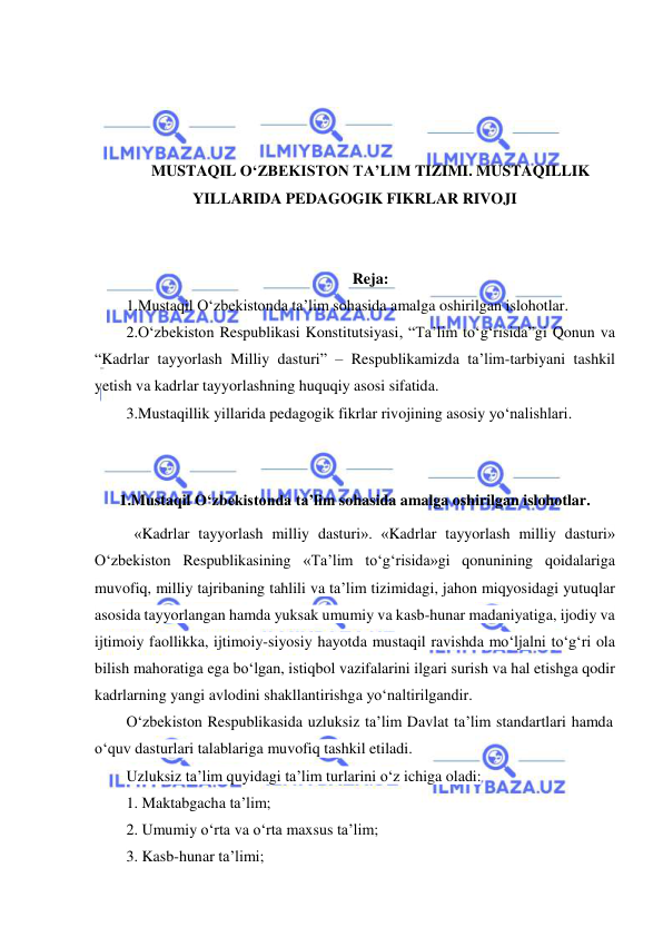  
 
 
 
 
 
MUSTAQIL O‘ZBEKISTON TA’LIM TIZIMI. MUSTAQILLIK 
YILLARIDA PEDAGOGIK FIKRLAR RIVOJI 
 
 
Reja: 
1.Mustaqil O‘zbekistonda ta’lim sohasida amalga oshirilgan islohotlar. 
2.O‘zbekiston Respublikasi Konstitutsiyasi, “Ta’lim to‘g‘risida”gi Qonun va 
“Kadrlar tayyorlash Milliy dasturi” – Respublikamizda ta’lim-tarbiyani tashkil 
yetish va kadrlar tayyorlashning huquqiy asosi sifatida. 
3.Mustaqillik yillarida pedagogik fikrlar rivojining asosiy yo‘nalishlari. 
 
 
1.Mustaqil O‘zbekistonda ta’lim sohasida amalga oshirilgan islohotlar. 
 «Kadrlar tayyorlash milliy dasturi». «Kadrlar tayyorlash milliy dasturi» 
O‘zbekiston Respublikasining «Ta’lim to‘g‘risida»gi qonunining qoidalariga 
muvofiq, milliy tajribaning tahlili va ta’lim tizimidagi, jahon miqyosidagi yutuqlar 
asosida tayyorlangan hamda yuksak umumiy va kasb-hunar madaniyatiga, ijodiy va 
ijtimoiy faollikka, ijtimoiy-siyosiy hayotda mustaqil ravishda mo‘ljalni to‘g‘ri ola 
bilish mahoratiga ega bo‘lgan, istiqbol vazifalarini ilgari surish va hal etishga qodir 
kadrlarning yangi avlodini shakllantirishga yo‘naltirilgandir. 
O‘zbekiston Respublikasida uzluksiz ta’lim Davlat ta’lim standartlari hamda 
o‘quv dasturlari talablariga muvofiq tashkil etiladi. 
Uzluksiz ta’lim quyidagi ta’lim turlarini o‘z ichiga oladi: 
1. Maktabgacha ta’lim; 
2. Umumiy o‘rta va o‘rta maxsus ta’lim; 
3. Kasb-hunar ta’limi; 
