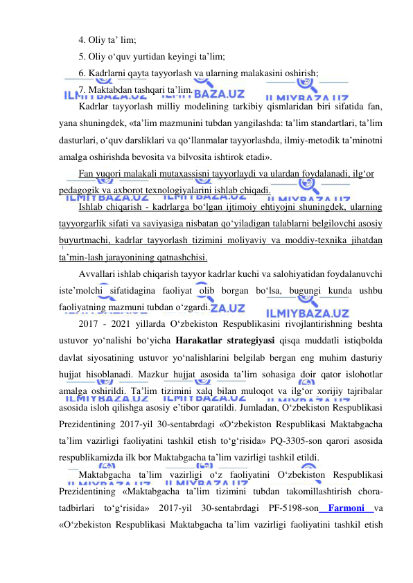  
 
4. Oliy ta’ lim; 
5. Oliy o‘quv yurtidan keyingi ta’lim; 
6. Kadrlarni qayta tayyorlash va ularning malakasini oshirish; 
7. Maktabdan tashqari ta’lim. 
Kadrlar tayyorlash milliy modelining tarkibiy qismlaridan biri sifatida fan, 
yana shuningdek, «ta’lim mazmunini tubdan yangilashda: ta’lim standartlari, ta’lim 
dasturlari, o‘quv darsliklari va qo‘llanmalar tayyorlashda, ilmiy-metodik ta’minotni 
amalga oshirishda bevosita va bilvosita ishtirok etadi». 
Fan yuqori malakali mutaxassisni tayyorlaydi va ulardan foydalanadi, ilg‘or 
pedagogik va axborot texnologiyalarini ishlab chiqadi. 
Ishlab chiqarish - kadrlarga bo‘lgan ijtimoiy ehtiyojni shuningdek, ularning 
tayyorgarlik sifati va saviyasiga nisbatan qo‘yiladigan talablarni belgilovchi asosiy 
buyurtmachi, kadrlar tayyorlash tizimini moliyaviy va moddiy-texnika jihatdan 
ta’min-lash jarayonining qatnashchisi. 
Avvallari ishlab chiqarish tayyor kadrlar kuchi va salohiyatidan foydalanuvchi 
iste’molchi sifatidagina faoliyat olib borgan bo‘lsa, bugungi kunda ushbu 
faoliyatning mazmuni tubdan o‘zgardi. 
2017 - 2021 yillarda O‘zbekiston Respublikasini rivojlantirishning beshta 
ustuvor yo‘nalishi bo‘yicha Harakatlar strategiyasi qisqa muddatli istiqbolda 
davlat siyosatining ustuvor yo‘nalishlarini belgilab bergan eng muhim dasturiy 
hujjat hisoblanadi. Mazkur hujjat asosida ta’lim sohasiga doir qator islohotlar 
amalga oshirildi. Ta’lim tizimini xalq bilan muloqot va ilg‘or xorijiy tajribalar 
asosida isloh qilishga asosiy e’tibor qaratildi. Jumladan, O‘zbekiston Respublikasi 
Prezidentining 2017-yil 30-sentabrdagi «O‘zbekiston Respublikasi Maktabgacha 
ta’lim vazirligi faoliyatini tashkil etish to‘g‘risida» PQ-3305-son qarori asosida 
respublikamizda ilk bor Maktabgacha ta’lim vazirligi tashkil etildi. 
Maktabgacha ta’lim vazirligi o‘z faoliyatini O‘zbekiston Respublikasi 
Prezidentining «Maktabgacha ta’lim tizimini tubdan takomillashtirish chora-
tadbirlari to‘g‘risida» 2017-yil 30-sentabrdagi PF-5198-son Farmoni va 
«O‘zbekiston Respublikasi Maktabgacha ta’lim vazirligi faoliyatini tashkil etish 
