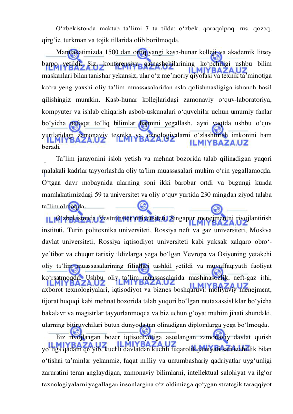  
 
O‘zbekistonda maktab ta’limi 7 ta tilda: o‘zbek, qoraqalpoq, rus, qozoq, 
qirg‘iz, turkman va tojik tillarida olib borilmoqda. 
Mamlakatimizda 1500 dan ortiq yangi kasb-hunar kolleji va akademik litsey 
barpo yetildi. Siz, konferensiya qatnashchilarining ko‘pchiligi ushbu bilim 
maskanlari bilan tanishar yekansiz, ular o‘z me’moriy qiyofasi va texnik ta’minotiga 
ko‘ra yeng yaxshi oliy ta’lim muassasalaridan aslo qolishmasligiga ishonch hosil 
qilishingiz mumkin. Kasb-hunar kollejlaridagi zamonaviy o‘quv-laboratoriya, 
kompyuter va ishlab chiqarish asbob-uskunalari o‘quvchilar uchun umumiy fanlar 
bo‘yicha nafaqat to‘liq bilimlar hajmini yegallash, ayni vaqtda ushbu o‘quv 
yurtlaridagi zamonaviy texnika va texnologiyalarni o‘zlashtirish imkonini ham 
beradi. 
Ta’lim jarayonini isloh yetish va mehnat bozorida talab qilinadigan yuqori 
malakali kadrlar tayyorlashda oliy ta’lim muassasalari muhim o‘rin yegallamoqda. 
O‘tgan davr mobaynida ularning soni ikki barobar ortdi va bugungi kunda 
mamlakatimizdagi 59 ta universitet va oliy o‘quv yurtida 230 mingdan ziyod talaba 
ta’lim olmoqda. 
O‘zbekistonda Vestminster universiteti, Singapur menejmentni rivojlantirish 
instituti, Turin politexnika universiteti, Rossiya neft va gaz universiteti, Moskva 
davlat universiteti, Rossiya iqtisodiyot universiteti kabi yuksak xalqaro obro‘-
ye’tibor va chuqur tarixiy ildizlarga yega bo‘lgan Yevropa va Osiyoning yetakchi 
oliy ta’lim muassasalarining filiallari tashkil yetildi va muvaffaqiyatli faoliyat 
ko‘rsatmoqda. Ushbu oliy ta’lim muassasalarida mashinasozlik, neft-gaz ishi, 
axborot texnologiyalari, iqtisodiyot va biznes boshqaruvi, moliyaviy menejment, 
tijorat huquqi kabi mehnat bozorida talab yuqori bo‘lgan mutaxassisliklar bo‘yicha 
bakalavr va magistrlar tayyorlanmoqda va biz uchun g‘oyat muhim jihati shundaki, 
ularning bitiruvchilari butun dunyoda tan olinadigan diplomlarga yega bo‘lmoqda. 
Biz rivojlangan bozor iqtisodiyotiga asoslangan zamonaviy davlat qurish 
yo‘liga qadam qo‘yib, kuchli davlatdan kuchli fuqarolik jamiyati sari izchillik bilan 
o‘tishni ta’minlar yekanmiz, faqat milliy va umumbashariy qadriyatlar uyg‘unligi 
zaruratini teran anglaydigan, zamonaviy bilimlarni, intellektual salohiyat va ilg‘or 
texnologiyalarni yegallagan insonlargina o‘z oldimizga qo‘ygan strategik taraqqiyot 
