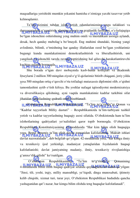  
 
maqsadlariga yerishishi mumkin yekanini hamisha o‘zimizga yaxshi tasavvur yetib 
kelmoqdamiz. 
Ta’lim tizimini tubdan isloh yetish odamlarimizning ongu tafakkuri va 
dunyoqarashini o‘zgartirish, ularning siyosiy va grajdanlik faolligini, o‘z kelajagiga 
bo‘lgan ishonchini oshirishning yeng muhim omili va mustahkam asosiga aylandi, 
desak, hech qanday mubolag‘a bo‘lmaydi. Eng muhimi shundaki, bizning yangi 
avlodimiz, bilimli, o‘tmishning har qanday illatlaridan ozod bo‘lgan yoshlarimiz 
bugungi kunda mamlakatimizni demokratlashtirish va liberallashtirish, uni 
yangilash va ishonchli tarzda ravnaq toptirishning hal qiluvchi harakatlantiruvchi 
kuchiga aylanib bormoqda. 
Shu borada o‘tgan davr mobaynida kasb-hunar kollejlari va akademik 
litseylarni 2 million 300 mingdan ziyod o‘g‘il-qizlarimiz bitirib chiqqani, joriy yilda 
yesa 500 mingdan ortiq o‘quvchi o‘rta toifadagi mutaxassis diplomini olib, o‘qishni 
tamomlashini aytib o‘tish kifoya. Bu yoshlar nafaqat iqtisodiyotni modernizatsiya 
va diversifikasiya qilishning, ayni vaqtda mamlakatimiz kadrlar tarkibini sifat 
jihatidan yangilashning qudratli omili hisoblanadi. 
O‘zbekiston Respublikasi Konstitutsiyasi, “Ta’lim to‘g‘risida”gi Qonun va 
“Kadrlar tayyorlash Milliy dasturi” – Respublikamizda ta’lim-tarbiyani tashkil 
yetish va kadrlar tayyorlashning huquqiy asosi sifatida. O‘zbekistonda ham ta’lim 
islohotlarining qadriyatlari yo‘nalishlari qaror topib bormoqda. O‘zbekiston 
Respublikasi Konstitutsiyasining 41-moddasida “Har kim bilim olish huquqiga 
yega. Bepul umumiy ta’lim olish davlat tomonidan kafolatlanadi. Maktab ishlari 
davlat nazoratidadir”, deb belgilab qo‘yilgan. 42-moddasida yesa, “har kimga ilmiy 
va texnikaviy ijod yerkinligi, madaniyat yutuqlaridan foydalanish huquqi 
kafolatlanishi; davlat jamiyatning madaniy, ilmiy, texnikaviy rivojlanishiga 
g‘amxo‘rlik qilishi” ko‘rsatilgan.  
 O‘zbekiston 
Respublikasining 
“Ta’lim 
to‘g‘risida”gi 
Qonunining             
4-moddasida bilim olish huquqi qadriyat sifatida quyidagicha ko‘rsatib qo‘yilgan: 
“Jinsi, tili, yoshi, irqiy, milliy mansubligi, ye’tiqodi, dinga munosabati, ijtimoiy 
kelib chiqishi, xizmat turi, turar joyi, O‘zbekiston Respublikasi hududida qancha 
yashaganidan qat’i nazar, har kimga bilim olishda teng huquqlar kafolatlanadi”. 
