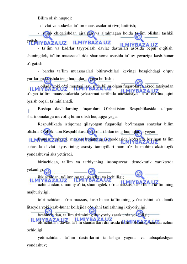  
 
 Bilim olish huquqi: 
 - davlat va nodavlat ta’lim muassasalarini rivojlantirish; 
 - ishlab chiqarishdan ajralgan va ajralmagan holda ta’lim olishni tashkil 
yetish; 
 - ta’lim va kadrlar tayyorlash davlat dasturlari asosida bepul o‘qitish, 
shuningdek, ta’lim muassasalarida shartnoma asosida to‘lov yevaziga kasb-hunar 
o‘rgatish; 
 - barcha ta’lim muassasalari bitiruvchilari keyingi bosqichdagi o‘quv 
yurtlariga kirishda teng huquqlarga yega bo‘lishi; 
 - oilada yoki o‘zi mustaqil ravishda bilim olgan fuqarolarga akreditatsiyadan 
o‘tgan ta’lim muassasalarida yeksternat tartibida attestatsiyadan o‘tish huquqini 
berish orqali ta’minlanadi. 
 Boshqa davlatlarning fuqarolari O‘zbekiston Respublikasida xalqaro 
shartnomalarga muvofiq bilim olish huquqiga yega. 
 Respublikada istiqomat qilayotgan fuqaroligi bo‘lmagan shaxslar bilim 
olishda O‘zbekiston Respublikasi fuqarolari bilan teng huquqlarga yega».  
 Bundan tashqari, mazkur hujjatning 3-moddasida ko‘rsatib berilgan ta’lim 
sohasida davlat siyosatining asosiy tamoyillari ham o‘zida muhim aksiologik 
yondashuvni aks yettiradi.  
 birinchidan, ta’lim va tarbiyaning insonparvar, demokratik xarakterda 
yekanligi; 
 ikkinchidan, ta’limning uzluksizligi va izchilligi; 
 uchinchidan, umumiy o‘rta, shuningdek, o‘rta maxsus, kasb-hunar ta’limining 
majburiyligi; 
 to‘rtinchidan, o‘rta maxsus, kasb-hunar ta’limining yo‘nalishini: akademik 
litseyda yoki kasb-hunar kollejida o‘qishni tanlashning ixtiyoriyligi; 
 beshinchidan, ta’lim tizimining dunyoviy xarakterda yekanligi; 
 oltinchidan, davlat ta’lim standartlari doirasida ta’lim olshning hamma uchun 
ochiqligi; 
 yettinchidan, ta’lim dasturlarini tanlashga yagona va tabaqalashgan 
yondashuv; 
