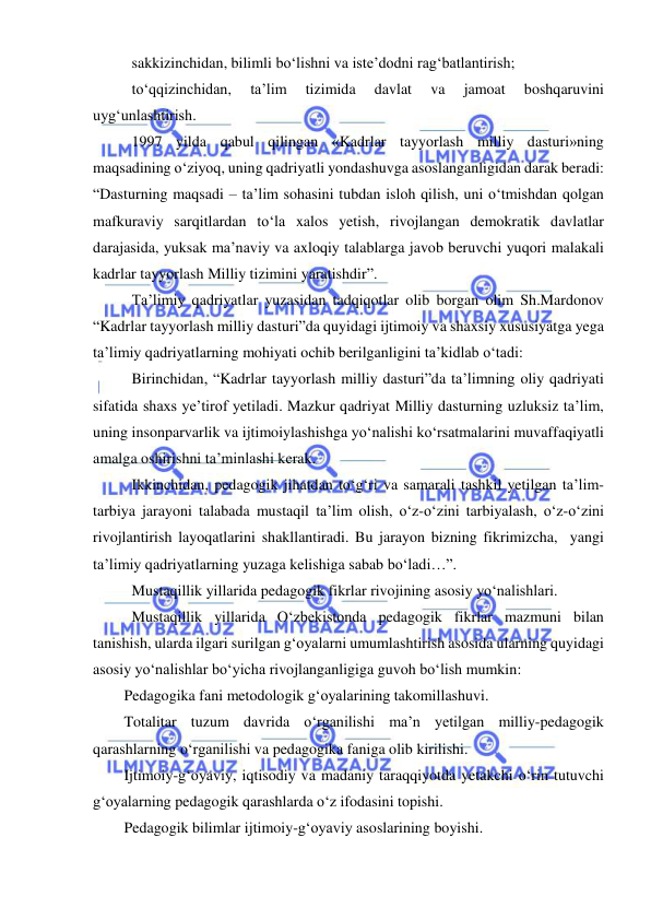  
 
 sakkizinchidan, bilimli bo‘lishni va iste’dodni rag‘batlantirish; 
 to‘qqizinchidan, 
ta’lim 
tizimida 
davlat 
va 
jamoat 
boshqaruvini 
uyg‘unlashtirish.    
 1997 yilda qabul qilingan «Kadrlar tayyorlash milliy dasturi»ning 
maqsadining o‘ziyoq, uning qadriyatli yondashuvga asoslanganligidan darak beradi: 
“Dasturning maqsadi – ta’lim sohasini tubdan isloh qilish, uni o‘tmishdan qolgan 
mafkuraviy sarqitlardan to‘la xalos yetish, rivojlangan demokratik davlatlar 
darajasida, yuksak ma’naviy va axloqiy talablarga javob beruvchi yuqori malakali 
kadrlar tayyorlash Milliy tizimini yaratishdir”. 
 Ta’limiy qadriyatlar yuzasidan tadqiqotlar olib borgan olim Sh.Mardonov 
“Kadrlar tayyorlash milliy dasturi”da quyidagi ijtimoiy va shaxsiy xususiyatga yega 
ta’limiy qadriyatlarning mohiyati ochib berilganligini ta’kidlab o‘tadi:  
 Birinchidan, “Kadrlar tayyorlash milliy dasturi”da ta’limning oliy qadriyati 
sifatida shaxs ye’tirof yetiladi. Mazkur qadriyat Milliy dasturning uzluksiz ta’lim, 
uning insonparvarlik va ijtimoiylashishga yo‘nalishi ko‘rsatmalarini muvaffaqiyatli 
amalga oshirishni ta’minlashi kerak. 
 Ikkinchidan, pedagogik jihatdan to‘g‘ri va samarali tashkil yetilgan ta’lim-
tarbiya jarayoni talabada mustaqil ta’lim olish, o‘z-o‘zini tarbiyalash, o‘z-o‘zini 
rivojlantirish layoqatlarini shakllantiradi. Bu jarayon bizning fikrimizcha,  yangi 
ta’limiy qadriyatlarning yuzaga kelishiga sabab bo‘ladi…”.  
 Mustaqillik yillarida pedagogik fikrlar rivojining asosiy yo‘nalishlari. 
 Mustaqillik yillarida O‘zbekistonda pedagogik fikrlar mazmuni bilan 
tanishish, ularda ilgari surilgan g‘oyalarni umumlashtirish asosida ularning quyidagi 
asosiy yo‘nalishlar bo‘yicha rivojlanganligiga guvoh bo‘lish mumkin: 
Pedagogika fani metodologik g‘oyalarining takomillashuvi. 
Totalitar tuzum davrida o‘rganilishi ma’n yetilgan milliy-pedagogik 
qarashlarning o‘rganilishi va pedagogika faniga olib kirilishi. 
Ijtimoiy-g‘oyaviy, iqtisodiy va madaniy taraqqiyotda yetakchi o‘rin tutuvchi 
g‘oyalarning pedagogik qarashlarda o‘z ifodasini topishi. 
Pedagogik bilimlar ijtimoiy-g‘oyaviy asoslarining boyishi. 
