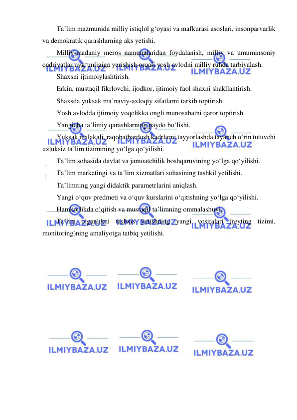  
 
Ta’lim mazmunida milliy istiqlol g‘oyasi va mafkurasi asoslari, insonparvarlik 
va demokratik qarashlarning aks yetishi. 
Milliy-madaniy meros namunalaridan foydalanish, milliy va umuminsoniy 
qadriyatlar uyg‘unligiga yerishish orqali yosh avlodni milliy ruhda tarbiyalash. 
Shaxsni ijtimoiylashtirish. 
Erkin, mustaqil fikrlovchi, ijodkor, ijtimoiy faol shaxni shakllantirish. 
Shaxsda yuksak ma’naviy-axloqiy sifatlarni tarkib toptirish. 
Yosh avlodda ijtimoiy voqelikka ongli munosabatni qaror toptirish. 
Yangicha ta’limiy qarashlarning paydo bo‘lishi. 
Yuksak malakali, raqobatbardosh kadrlarni tayyorlashda tayanch o‘rin tutuvchi 
uzluksiz ta’lim tizimining yo‘lga qo‘yilishi. 
Ta’lim sohasida davlat va jamoatchilik boshqaruvining yo‘lga qo‘yilishi. 
Ta’lim marketingi va ta’lim xizmatlari sohasining tashkil yetilishi. 
Ta’limning yangi didaktik parametrlarini aniqlash. 
Yangi o‘quv predmeti va o‘quv kurslarini o‘qitishning yo‘lga qo‘yilishi. 
Hamkorlikda o‘qitish va mustaqil ta’limning ommalashuvi. 
Ta’lim olganlikni tashxis yetishning yangi vositalari (reyting tizimi, 
monitoring)ning amaliyotga tatbiq yetilishi. 
 
