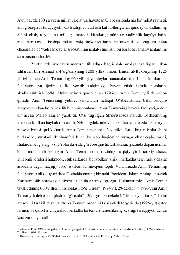  
9 
Ayni paytda 130 ga yaqin millat va elat yashayotgan O‘zbekistonda har bir millat ravnaqi, 
uning barqaror taraqqiyoti, xavfsizligi va yashash kafolotlariga har qanday tahdidlarning 
oldini olish, u yoki bu millatga mansub kishilar guruhining xudbinlik kayfiyatlarini 
muqarrar tarzda boshqa millat, xalq imkoniyatlarini zo‘ravonlik va zug‘um bilan 
chegaralab qo‘yadigan davlat siyosatining ishlab chiqilishi bu boradagi amaliy ishlarning 
samarasini oshirdi14. 
 
 Yurtimizda ma’naviy merosni tiklashga bag‘ishlab amalga oshirilgan ulkan 
ishlardan biri Ahmad al-Farg‘oniyning 1200 yillik, Imom Ismoil al-Buxoriyning 1225 
yilligi hamda Amir Temurning 660 yilligi yubileylari tantanalarini nishonlash, ularning 
faoliyatini va ijodini to‘liq yoritib xalqimizga bayon etish hamda nomlarini 
abadiylashtirish bo‘ldi. Hukumatimiz qarori bilan 1996-yil Amir Temur yili deb e’lon 
qilindi. Amir Temurning yubiley tantanalari nafaqat O‘zbekistonda balki xalqaro 
miqyosda ulkan ko‘tarinkilik bilan nishonlandi. Amir Temurning hayoti, faoliyatiga doir 
bir necha o‘nlab asarlar yaratildi. O‘zi tug‘ilgan Shaxrisabzda hamda Toshkentning 
markazida ulkan haykali o‘rnatildi. SHuningdek, nihoyatda xashamatli tarzda Temuriylar 
muzeyi binosi qad ko‘tardi. Amir Temur nishoni ta’sis etildi. Bu qilingan ishlar shuni 
bildiradiki, mustaqillik sharofati bilan ko‘plab haqiqatlar yuzaga chiqmoqda, ya’ni, 
shulardan eng yirigi - sho‘rolar davrida g‘irt bosqinchi, kallakesar, gazanda degan nomlar 
bilan niqoblanib kelingan Amir Temur nomi o‘zining haqiqiy yirik tarixiy shaxs, 
intizomli iqtidorli hukmdor, etuk sarkarda, bunyodkor, yirik, markazlashgan turkiy davlat 
asoschisi degan haqiqiy obro‘-e’tibori va mavqeini topdi. Vatanimizda Amir Temurning 
faoliyatini xolis o‘rganishda O‘zbekistonning birinchi Prezidenti Islom Abdug‘anievich 
Karimov olib borayotgan siyosat alohida ahamiyatga ega. Hukumatimiz “Amir Temur 
tavalludining 660 yilligini nishonlash to‘g‘risida” (1994 yil, 29-dekabr), “1996 yilni Amir 
Temur yili deb e’lon qilishi to‘g‘risida” (1995-yil, 26-dekabr), “Temuriylar tarixi” davlat 
muzeyini tashkil etish va “Amir Temur” ordenini ta’sis etish to‘g‘risida (1996-yil) qator 
farmon va qarorlar chiqardiki, bu tadbirlar temurshunoslikning keyingi taraqqiyoti uchun 
kata zamin yaratdi15. 
                                                           
14 Alimova D.A. XXI asrning dastlabki o‘ttiz yilligida O‘zbekistonda tarix fani (tarixshunoslik ocherklari). 1-2-qismlar. – 
T.: Sharq, 1996. 231-bet 
15 Usmonov Q., Sodiqov M. O‘zbekiston tarixi (1917-1991-yillar). – T.: Sharq, 2009. 232-bet. 
