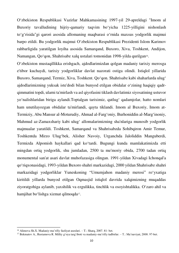  
10 
O‘zbekiston Respublikasi Vazirlar Mahkamasining 1997-yil 29-apreldagi "Imom al 
Buxoriy tavalludining hijriy-qamariy taqvim bo‘yicha 1225-yilligini nishonlash 
to‘g‘risida"gi qarori asosida allomaning maqbarasi o‘rnida maxsus yodgorlik majmui 
barpo etildi. Bu yodgorlik majmui O‘zbekiston Respublikasi Prezidenti Islom Karimov 
rahbarligida yaratilgan loyiha asosida Samarqand, Buxoro, Xiva, Toshkent, Andijon, 
Namangan, Qo‘qon, Shahrisabz xalq ustalari tomonidan 1998-yilda qurilgan16. 
O‘zbekiston mustaqillikka erishgach, ajdodlarimizdan qolgan madaniy tarixiy merosga 
e'tibor kuchaydi, tarixiy yodgorliklar davlat nazorati ostiga olindi. Istiqlol yillarida 
Buxoro, Samarqand, Termiz, Xiva, Toshkent. Qo‘qon. Shahrisabz kabi shaharlarda ulug‘ 
ajdodlarimizning yuksak iste'dodi bilan bunyod etilgan obidalar o‘zining haqiqiy qadr-
qimmatini topdi, ularni ta'mirlash va asl qiyofasini tiklash davlatimiz siyosatining ustuvor 
yo‘nalishlaridan biriga aylandi.Toptalgan tariximiz, qutlug‘ qadamjolar, hatto nomlari 
ham unutilayozgan obidalar ta'mirlandi, qayta tiklandi. Imom al Buxoriy, Imom at-
Termiziy, Abu Mansur al-Moturudiy, Ahmad al-Farg‘oniy, Burhoniddin al-Marg‘inoniy, 
Mahmud az-Zamaxshariy kabi ulug‘ allomalarimizning sha'nlariga munosib yodgorlik 
majmualar yaratildi. Toshkent, Samarqand va Shahrisabzda Sohibqiron Amir Temur, 
Toshkentda Mirzo Ulug‘bek, Alisher Navoiy, Urganchda Jaloliddin Manguberdi, 
Termizda Alpomish haykallari qad ko‘tardi. Bugungi kunda mamlakatimizda etti 
mingdan ortiq yodgorlik, shu jumladan, 2500 ta me'moriy obida, 2700 tadan ortiq 
monumental san'at asari davlat muhofazasiga olingan. 1991-yildan Xivadagi Ichonqal'a 
qo‘riqxonasidagi, 1993-yildan Buxoro shahri markazidagi, 2000 yildan Shahrisabz shahri 
markazidagi yodgorliklar Yuneskoning “Umumjahon madaniy merosi” ro‘yxatiga 
kiritildi yillarda bunyod etilgan Oqmasjid istiqlol davrida xalqimizning muqaddas 
ziyoratgohiga aylanib, yaxshilik va ezgulikka, tinchlik va osoyishtalikka. O‘zaro ahil va 
hamjihat bo‘lishga xizmat qilmoqda17. 
 
 
                                                           
16 Alimova Sh.X. Madaniy-ma’rifiy faoliyat asoslari. – T.: Sharq, 2007. 81- bet. 
17 Bekmatov A., Rustamova R. Milliy g‘oya targ‘iboti va madaniy-ma’rifiy tadbirlar. – T.: Ma’naviyat, 2008. 97-bet. 
