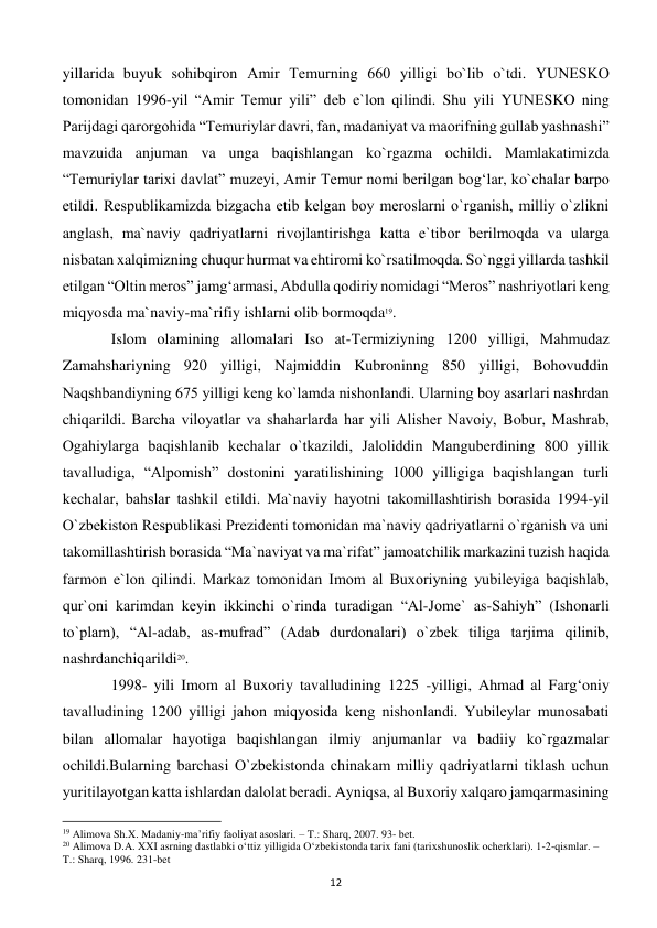  
12 
yillarida buyuk sohibqiron Amir Tеmurning 660 yilligi bo`lib o`tdi. YUNЕSKO 
tomonidan 1996-yil “Amir Tеmur yili” dеb e`lon qilindi. Shu yili YUNЕSKO ning 
Parijdagi qarorgohida “Tеmuriylar davri, fan, madaniyat va maorifning gullab yashnashi” 
mavzuida anjuman va unga baqishlangan ko`rgazma ochildi. Mamlakatimizda 
“Tеmuriylar tarixi davlat” muzеyi, Amir Tеmur nomi bеrilgan bog‘lar, ko`chalar barpo 
etildi. Rеspublikamizda bizgacha еtib kеlgan boy mеroslarni o`rganish, milliy o`zlikni 
anglash, ma`naviy qadriyatlarni rivojlantirishga katta e`tibor bеrilmoqda va ularga 
nisbatan xalqimizning chuqur hurmat va ehtiromi ko`rsatilmoqda. So`nggi yillarda tashkil 
etilgan “Oltin mеros” jamg‘armasi, Abdulla qodiriy nomidagi “Mеros” nashriyotlari kеng 
miqyosda ma`naviy-ma`rifiy ishlarni olib bormoqda19. 
 
Islom olamining allomalari Iso at-Tеrmiziyning 1200 yilligi, Mahmudaz 
Zamahshariyning 920 yilligi, Najmiddin Kubroninng 850 yilligi, Bohovuddin 
Naqshbandiyning 675 yilligi kеng ko`lamda nishonlandi. Ularning boy asarlari nashrdan 
chiqarildi. Barcha viloyatlar va shaharlarda har yili Alishеr Navoiy, Bobur, Mashrab, 
Ogahiylarga baqishlanib kеchalar o`tkazildi, Jaloliddin Mangubеrdining 800 yillik 
tavalludiga, “Alpomish” dostonini yaratilishining 1000 yilligiga baqishlangan turli 
kеchalar, bahslar tashkil etildi. Ma`naviy hayotni takomillashtirish borasida 1994-yil 
O`zbеkiston Rеspublikasi Prеzidеnti tomonidan ma`naviy qadriyatlarni o`rganish va uni 
takomillashtirish borasida “Ma`naviyat va ma`rifat” jamoatchilik markazini tuzish haqida 
farmon e`lon qilindi. Markaz tomonidan Imom al Buxoriyning yubilеyiga baqishlab, 
qur`oni karimdan kеyin ikkinchi o`rinda turadigan “Al-Jomе` as-Sahiyh” (Ishonarli 
to`plam), “Al-adab, as-mufrad” (Adab durdonalari) o`zbеk tiliga tarjima qilinib, 
nashrdanchiqarildi20. 
 
1998- yili Imom al Buxoriy tavalludining 1225 -yilligi, Ahmad al Farg‘oniy 
tavalludining 1200 yilligi jahon miqyosida kеng nishonlandi. Yubilеylar munosabati 
bilan allomalar hayotiga baqishlangan ilmiy anjumanlar va badiiy ko`rgazmalar 
ochildi.Bularning barchasi O`zbеkistonda chinakam milliy qadriyatlarni tiklash uchun 
yuritilayotgan katta ishlardan dalolat bеradi. Ayniqsa, al Buxoriy xalqaro jamqarmasining 
                                                           
19 Alimova Sh.X. Madaniy-ma’rifiy faoliyat asoslari. – T.: Sharq, 2007. 93- bet. 
20 Alimova D.A. XXI asrning dastlabki o‘ttiz yilligida O‘zbekistonda tarix fani (tarixshunoslik ocherklari). 1-2-qismlar. – 
T.: Sharq, 1996. 231-bet 
