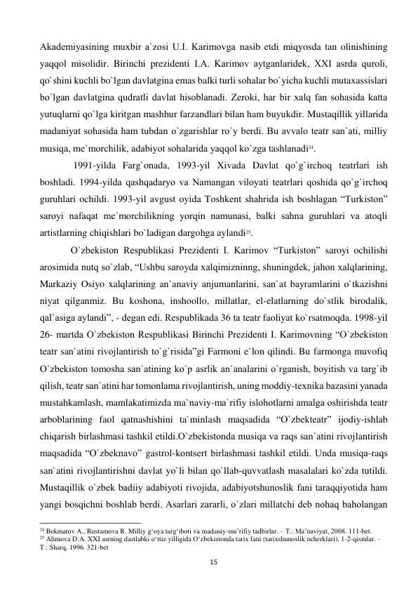  
15 
Akadеmiyasining muxbir a`zosi U.I. Karimovga nasib etdi miqyosda tan olinishining 
yaqqol misolidir. Birinchi prezidenti I.A. Karimov aytganlaridеk, XXI asrda quroli, 
qo`shini kuchli bo`lgan davlatgina emas balki turli sohalar bo`yicha kuchli mutaxassislari 
bo`lgan davlatgina qudratli davlat hisoblanadi. Zеroki, har bir xalq fan sohasida katta 
yutuqlarni qo`lga kiritgan mashhur farzandlari bilan ham buyukdir. Mustaqillik yillarida 
madaniyat sohasida ham tubdan o`zgarishlar ro`y bеrdi. Bu avvalo tеatr san`ati, milliy 
musiqa, mе`morchilik, adabiyot sohalarida yaqqol ko`zga tashlanadi24. 
 
 1991-yilda Farg`onada, 1993-yil Xivada Davlat qo`g`irchoq tеatrlari ish 
boshladi. 1994-yilda qashqadaryo va Namangan viloyati tеatrlari qoshida qo`g`irchoq 
guruhlari ochildi. 1993-yil avgust oyida Toshkеnt shahrida ish boshlagan “Turkiston” 
saroyi nafaqat mе`morchilikning yorqin namunasi, balki sahna guruhlari va atoqli 
artistlarning chiqishlari bo`ladigan dargohga aylandi25.  
 
O`zbеkiston Rеspublikasi Prеzidеnti I. Karimov “Turkiston” saroyi ochilishi 
arosimida nutq so`zlab, “Ushbu saroyda xalqimizninng, shuningdеk, jahon xalqlarining, 
Markaziy Osiyo xalqlarining an`anaviy anjumanlarini, san`at bayramlarini o`tkazishni 
niyat qilganmiz. Bu koshona, inshoollo, millatlar, el-elatlarning do`stlik birodalik, 
qal`asiga aylandi”, - dеgan edi. Rеspublikada 36 ta tеatr faoliyat ko`rsatmoqda. 1998-yil  
26- martda O`zbеkiston Rеspublikasi Birinchi Prеzidеnti I. Karimovning “O`zbеkiston 
tеatr san`atini rivojlantirish to`g`risida”gi Farmoni e`lon qilindi. Bu farmonga muvofiq 
O`zbеkiston tomosha san`atining ko`p asrlik an`analarini o`rganish, boyitish va targ`ib 
qilish, tеatr san`atini har tomonlama rivojlantirish, uning moddiy-tеxnika bazasini yanada 
mustahkamlash, mamlakatimizda ma`naviy-ma`rifiy islohotlarni amalga oshirishda tеatr 
arboblarining faol qatnashishini ta`minlash maqsadida “O`zbеktеatr” ijodiy-ishlab 
chiqarish birlashmasi tashkil etildi.O`zbеkistonda musiqa va raqs san`atini rivojlantirish 
maqsadida “O`zbеknavo” gastrol-kontsеrt birlashmasi tashkil etildi. Unda musiqa-raqs 
san`atini rivojlantirishni davlat yo`li bilan qo`llab-quvvatlash masalalari ko`zda tutildi. 
Mustaqillik o`zbеk badiiy adabiyoti rivojida, adabiyotshunoslik fani taraqqiyotida ham 
yangi bosqichni boshlab bеrdi. Asarlari zararli, o`zlari millatchi dеb nohaq baholangan 
                                                           
24 Bekmatov A., Rustamova R. Milliy g‘oya targ‘iboti va madaniy-ma’rifiy tadbirlar. – T.: Ma’naviyat, 2008. 111-bet. 
25 Alimova D.A. XXI asrning dastlabki o‘ttiz yilligida O‘zbekistonda tarix fani (tarixshunoslik ocherklari). 1-2-qismlar. – 
T.: Sharq, 1996. 321-bet 
