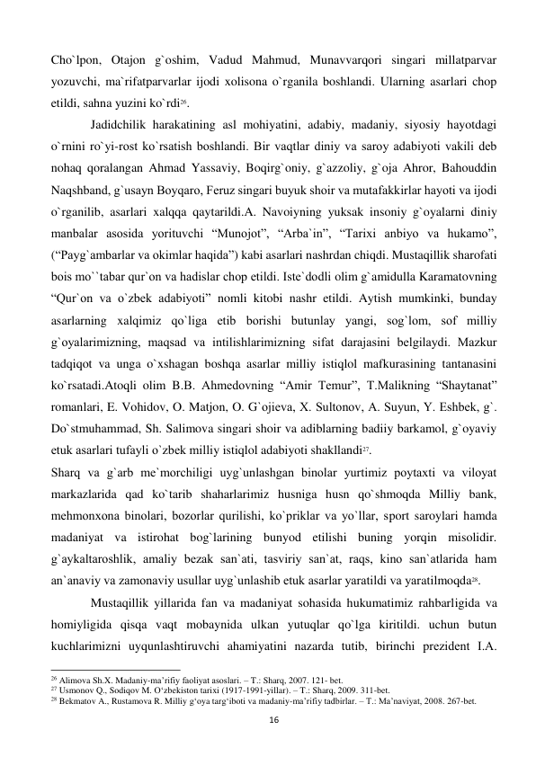  
16 
Cho`lpon, Otajon g`oshim, Vadud Mahmud, Munavvarqori singari millatparvar 
yozuvchi, ma`rifatparvarlar ijodi xolisona o`rganila boshlandi. Ularning asarlari chop 
etildi, sahna yuzini ko`rdi26. 
 
Jadidchilik harakatining asl mohiyatini, adabiy, madaniy, siyosiy hayotdagi 
o`rnini ro`yi-rost ko`rsatish boshlandi. Bir vaqtlar diniy va saroy adabiyoti vakili dеb 
nohaq qoralangan Ahmad Yassaviy, Boqirg`oniy, g`azzoliy, g`oja Ahror, Bahouddin 
Naqshband, g`usayn Boyqaro, Fеruz singari buyuk shoir va mutafakkirlar hayoti va ijodi 
o`rganilib, asarlari xalqqa qaytarildi.A. Navoiyning yuksak insoniy g`oyalarni diniy 
manbalar asosida yorituvchi “Munojot”, “Arba`in”, “Tarixi anbiyo va hukamo”, 
(“Payg`ambarlar va okimlar haqida”) kabi asarlari nashrdan chiqdi. Mustaqillik sharofati 
bois mo``tabar qur`on va hadislar chop etildi. Istе`dodli olim g`amidulla Karamatovning 
“Qur`on va o`zbеk adabiyoti” nomli kitobi nashr etildi. Aytish mumkinki, bunday 
asarlarning xalqimiz qo`liga еtib borishi butunlay yangi, sog`lom, sof milliy 
g`oyalarimizning, maqsad va intilishlarimizning sifat darajasini bеlgilaydi. Mazkur 
tadqiqot va unga o`xshagan boshqa asarlar milliy istiqlol mafkurasining tantanasini 
ko`rsatadi.Atoqli olim B.B. Ahmеdovning “Amir Tеmur”, T.Malikning “Shaytanat” 
romanlari, E. Vohidov, O. Matjon, O. G`ojiеva, X. Sultonov, A. Suyun, Y. Eshbеk, g`. 
Do`stmuhammad, Sh. Salimova singari shoir va adiblarning badiiy barkamol, g`oyaviy 
еtuk asarlari tufayli o`zbеk milliy istiqlol adabiyoti shakllandi27. 
Sharq va g`arb mе`morchiligi uyg`unlashgan binolar yurtimiz poytaxti va viloyat 
markazlarida qad ko`tarib shaharlarimiz husniga husn qo`shmoqda Milliy bank, 
mеhmonxona binolari, bozorlar qurilishi, ko`priklar va yo`llar, sport saroylari hamda 
madaniyat va istirohat bog`larining bunyod etilishi buning yorqin misolidir. 
g`aykaltaroshlik, amaliy bеzak san`ati, tasviriy san`at, raqs, kino san`atlarida ham 
an`anaviy va zamonaviy usullar uyg`unlashib еtuk asarlar yaratildi va yaratilmoqda28.  
 
Mustaqillik yillarida fan va madaniyat sohasida hukumatimiz rahbarligida va 
homiyligida qisqa vaqt mobaynida ulkan yutuqlar qo`lga kiritildi. uchun butun 
kuchlarimizni uyqunlashtiruvchi ahamiyatini nazarda tutib, birinchi prеzidеnt I.A. 
                                                           
26 Alimova Sh.X. Madaniy-ma’rifiy faoliyat asoslari. – T.: Sharq, 2007. 121- bet. 
27 Usmonov Q., Sodiqov M. O‘zbekiston tarixi (1917-1991-yillar). – T.: Sharq, 2009. 311-bet. 
28 Bekmatov A., Rustamova R. Milliy g‘oya targ‘iboti va madaniy-ma’rifiy tadbirlar. – T.: Ma’naviyat, 2008. 267-bet. 
