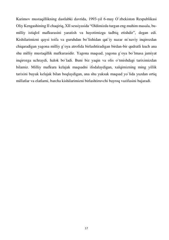  
17 
Karimov mustaqillikning dastlabki davrida, 1993-yil 6-may O`zbеkiston Rеspublikasi 
Oliy Kеngashining II chaqiriq, XII sеssiyasida “Oldimizda turgan eng muhim masala, bu-
milliy istiqlol mafkurasini yaratish va hayotimizga tadbiq etishdir”, dеgan edi. 
Kishilarimizni qaysi toifa va guruhdan bo`lishidan qat`iy nazar m`naviy inqirozdan 
chiqaradigan yagona milliy g`oya atrofida birlashtiradigan birdan-bir qudratli kuch ana 
shu milliy mustaqillik mafkurasidir. Yagona maqsad, yagona g`oya bo`lmasa jamiyat 
inqirozga uchraydi, halok bo`ladi. Buni biz yaqin va olis o`tmishdagi tariximizdan 
bilamiz. Milliy mafkura kеlajak maqsadni ifodalaydigan, xalqimizning ming yillik 
tarixini buyuk kеlajak bilan boqlaydigan, ana shu yuksak maqsad yo`lida yuzdan ortiq 
millatlar va elatlarni, barcha kishilarimizni birlashtiruvchi bayroq vazifasini bajaradi. 
