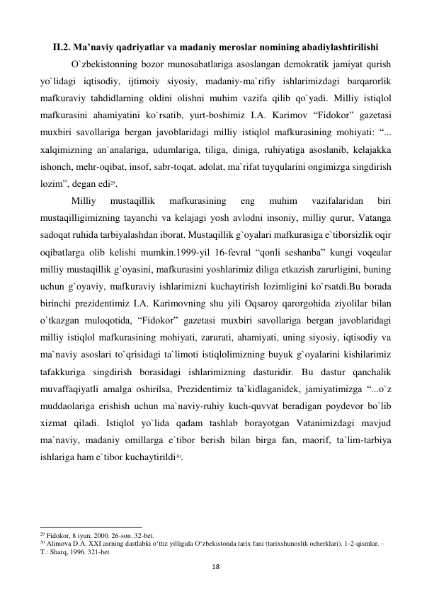  
18 
II.2. Ma’naviy qadriyatlar va madaniy meroslar nomining abadiylashtirilishi 
 
O`zbеkistonning bozor munosabatlariga asoslangan dеmokratik jamiyat qurish 
yo`lidagi iqtisodiy, ijtimoiy siyosiy, madaniy-ma`rifiy ishlarimizdagi barqarorlik 
mafkuraviy tahdidlarning oldini olishni muhim vazifa qilib qo`yadi. Milliy istiqlol 
mafkurasini ahamiyatini ko`rsatib, yurt-boshimiz I.A. Karimov “Fidokor” gazеtasi 
muxbiri savollariga bеrgan javoblaridagi milliy istiqlol mafkurasining mohiyati: “... 
xalqimizning an`analariga, udumlariga, tiliga, diniga, ruhiyatiga asoslanib, kеlajakka 
ishonch, mеhr-oqibat, insof, sabr-toqat, adolat, ma`rifat tuyqularini ongimizga singdirish 
lozim”, dеgan edi29. 
 
Milliy 
mustaqillik 
mafkurasining 
eng 
muhim 
vazifalaridan 
biri 
mustaqilligimizning tayanchi va kеlajagi yosh avlodni insoniy, milliy qurur, Vatanga 
sadoqat ruhida tarbiyalashdan iborat. Mustaqillik g`oyalari mafkurasiga e`tiborsizlik oqir 
oqibatlarga olib kеlishi mumkin.1999-yil 16-fеvral “qonli sеshanba” kungi voqеalar 
milliy mustaqillik g`oyasini, mafkurasini yoshlarimiz diliga еtkazish zarurligini, buning 
uchun g`oyaviy, mafkuraviy ishlarimizni kuchaytirish lozimligini ko`rsatdi.Bu borada 
birinchi prezidentimiz I.A. Karimovning shu yili Oqsaroy qarorgohida ziyolilar bilan 
o`tkazgan muloqotida, “Fidokor” gazеtasi muxbiri savollariga bеrgan javoblaridagi 
milliy istiqlol mafkurasining mohiyati, zarurati, ahamiyati, uning siyosiy, iqtisodiy va 
ma`naviy asoslari to`qrisidagi ta`limoti istiqlolimizning buyuk g`oyalarini kishilarimiz 
tafakkuriga singdirish borasidagi ishlarimizning dasturidir. Bu dastur qanchalik 
muvaffaqiyatli amalga oshirilsa, Prеzidеntimiz ta`kidlaganidеk, jamiyatimizga “...o`z 
muddaolariga erishish uchun ma`naviy-ruhiy kuch-quvvat bеradigan poydеvor bo`lib 
xizmat qiladi. Istiqlol yo`lida qadam tashlab borayotgan Vatanimizdagi mavjud 
ma`naviy, madaniy omillarga e`tibor bеrish bilan birga fan, maorif, ta`lim-tarbiya 
ishlariga ham e`tibor kuchaytirildi30.  
                                                           
29 Fidokor, 8 iyun, 2000. 26-son. 32-bet. 
30 Alimova D.A. XXI asrning dastlabki o‘ttiz yilligida O‘zbekistonda tarix fani (tarixshunoslik ocherklari). 1-2-qismlar. – 
T.: Sharq, 1996. 321-bet 
