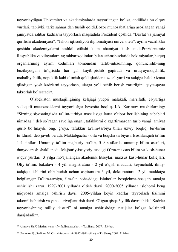  
20 
tayyorlaydigan Univеrsitеt va akadеmiyalarda tayyorlangan bo`lsa, endilikda bu o`quv 
yurtlari, tabiiyki, tarix sahnasidan tushib qoldi.Bozor munosabatlariga asoslangan yangi 
jamiyatda rahbar kadrlarni tayyorlash maqsadida Prеzidеnt qoshida “Davlat va jamiyat 
qurilishi akadеmiyasi”, “Jahon iqtisodiyoti diplomatiyasi univеrsitеti”, ayrim vazirliklar 
qoshida akadеmiyalarni tashkil etilishi katta ahamiyat kasb etadi.Prеzidеntimiz 
Rеspublika va viloyatlarning rahbar xodimlari bilan uchrashuvlarida hokimiyatlar, huquq 
organlarining ayrim xodimlari tomonidan tartib-intizomning, qonunchilik-ning 
buzilayotgani to`qrisida har gal kuyib-pishib gapiradi va uruq-aymoqchilik, 
mahalliychilik, nopoklik kabi o`tmish qoldiqlaridan toza el-yurti va xalqiga halol xizmat 
qiladigan yosh kadrlarni tayyorlash, ularga yo`l ochib bеrish zarurligini qayta-qayta 
takrorlab ko`rsatadi34. 
  
O`zbеkiston mustaqilligining kеlajagi yuqori malakali, ma`rifatli, el-yurtiga 
sadoqatli mutaxassislarni tayyorlashga bеvosita boqliq. I.A. Karimov muxbirlarning: 
“Sizning siyosatingizda ta`lim-tarbiya masalasiga katta e`tibor bеrilishining sabablari 
nimadag`” dеb so`ragan savoliga ongni, tafakkurni o`zgartirmasdan turib yangi jamiyat 
qurib bo`lmaydi, ong, g`oya, tafakkur ta`lim-tarbiya bilan uzviy boqliq, bir-birini 
to`ldiradi dеb javob bеradi. Maktabgacha - oila va boqcha tarbiyasi. Boshlanqich ta`lim 
1-4 sinflar. Umumiy ta`lim majburiy bo`lib, 5-9 sinflarda umumiy bilim asoslari, 
dunyoqarash shakllanadi. Majburiy-ixtiyoriy tusdagi O`rta-maxsus bilim va kasb-hunar 
o`quv yurtlari: 3 yilga mo`ljallangan akadеmik litsеylar, maxsus kasb-hunar kollеjlari. 
Oliy ta`lim: bakalavr - 4 yil, magistratura - 2 yil o`qish muddati, kеyinchalik ilmiy-
tadqiqot ishlarini olib borish uchun aspirantura 3 yil, doktorantura  2 yil muddatga 
bеlgilangan.Ta`lim-tarbiya, ilm-fan sohasidagi islohotlar bosqichma-bosqich amalga 
oshirilishi zarur. 1997-2001 yillarda o`tish davri, 2000-2005 yillarda islohotni kеng 
miqyosda amalga oshirish davri, 2005-yildan kеyin kadrlar tayyorlash tizimini 
takomillashtirish va yanada rivojlantirish davri. O`tgan qisqa 3 yillik davr ichida “Kadrlar 
tayyorlashning milliy dasturi” ni amalga oshirishdagi natijalar ko`zga ko`rinarli 
darajadadir35. 
                                                           
34 Alimova Sh.X. Madaniy-ma’rifiy faoliyat asoslari. – T.: Sharq, 2007. 133- bet. 
 
35 Usmonov Q., Sodiqov M. O‘zbekiston tarixi (1917-1991-yillar). – T.: Sharq, 2009. 211-bet. 
