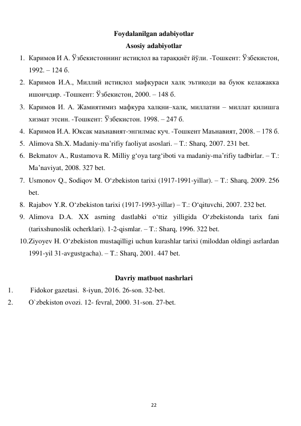  
22 
Foydalanilgan adabiyotlar 
Asosiy adabiyotlar 
1. Каримов И А. Ўзбекистоннинг истиқлол ва тараққиёт йўли. -Тошкент: Ўзбекистон, 
1992. – 124 б.  
2. Каримов И.А., Миллий истиқлол мафкураси халқ эътиқоди ва буюк келажакка 
ишончдир. -Тошкент: Ўзбекистон, 2000. – 148 б.  
3. Каримов И. А. Жамиятимиз мафкура халқни–халқ, миллатни – миллат қилишга 
хизмат этсин. -Тошкент: Ўзбекистон. 1998. – 247 б.  
4. Каримов И.А. Юксак маънавият-энгилмас куч. -Тошкент Маънавият, 2008. – 178 б. 
5. Alimova Sh.X. Madaniy-ma’rifiy faoliyat asoslari. – T.: Sharq, 2007. 231 bet. 
6. Bekmatov A., Rustamova R. Milliy g‘oya targ‘iboti va madaniy-ma’rifiy tadbirlar. – T.: 
Ma’naviyat, 2008. 327 bet. 
7. Usmonov Q., Sodiqov M. O‘zbekiston tarixi (1917-1991-yillar). – T.: Sharq, 2009. 256 
bet. 
8. Rajabov Y.R. O‘zbekiston tarixi (1917-1993-yillar) – T.: O‘qituvchi, 2007. 232 bet. 
9. Alimova D.A. XX asrning dastlabki o‘ttiz yilligida O‘zbekistonda tarix fani 
(tarixshunoslik ocherklari). 1-2-qismlar. – T.: Sharq, 1996. 322 bet. 
10. Ziyoyev H. O‘zbekiston mustaqilligi uchun kurashlar tarixi (miloddan oldingi asrlardan 
1991-yil 31-avgustgacha). – T.: Sharq, 2001. 447 bet. 
 
Davriy matbuot nashrlari 
1. 
 Fidokor gazеtasi.  8-iyun, 2016. 26-son. 32-bet. 
2. 
O`zbеkiston ovozi. 12- fеvral, 2000. 31-son. 27-bet. 
 
 
