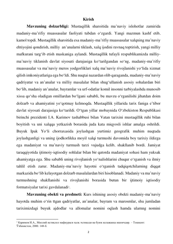  
2 
Kirish 
Mavzuning dolzarbligi: Mustaqillik sharoitida ma’naviy islohotlar zamirida 
madaniy-ma’rifiy muassasalar faoliyati tubdan o‘zgardi. Yangi mazmun kashf etib, 
kamol topdi. Mustaqillik sharoitida esa madaniy-ma’rifiy muassasalar xalqning ma’naviy 
ehtiyojini qondirish, milliy  an’analarni tiklash, xalq ijodini ravnaq toptirish, yangi milliy 
mafkurani targ‘ib etish maskaniga aylandi. Mustaqillik tufayli respublikamizda milliy-
ma’naviy tiklanish davlat siyosati darajasiga ko‘tarilgandan so‘ng, madaniy-ma’rifiy 
muassasalar va ma’naviy meros yodgorliklari xalq ma’naviy rivojlanishi yo‘lida xizmat 
qilish imkoniyatlariga ega bo‘ldi. Shu nuqtai nazardan olib qaraganda, madaniy-ma’naviy 
qadriyatar va an’analar va milliy masalalar bilan shug‘ullanish asosiy sohalardan biri 
bo‘lib, madaniy an’analar, bayramlar va urf-odatlar komil insonni tarbiyalashda munosib 
xissa qo‘sha oladigan omillardan bo‘lgani sababli, bu mavzu o‘rganilishi jihatdan doim 
dolzarb va ahamiyatini yo‘qotmay kelmoqda. Mustaqillik yillarida tarix faniga e’tibor 
davlat siyosati darajasiga ko‘tarildi. O‘tgan yillar mobaynida O‘zbekiston Respublikasi 
birinchi prezidenti I.A. Karimov tashabbusi bilan Vatan tarixini mustaqillik ruhi bilan 
boyitish va uni xalqqa yetkazish borasida juda kata miqyosli ishlar amalga oshrildi. 
Buyuk Ipak Yo‘li chorraxasida joylashgan yurtimiz geografik muhim nuqtada 
joylashganligi va uning ijodkorlikka moyil xalqi turmushi davomida boy tarixiy ildizga 
ega madaniyat va ma’naviy turmush tarzi vujudga kelib, shakllanib bordi. Jamiyat 
taraqqiyotida ijtimoiy-iqtisodiy sohlalar bilan bir qatorda madaniyat sohasi ham yuksak 
ahamiyatga ega. Shu sababli uning rivojlanish yo‘nalishlarini chuqur o‘rganish va ilmiy 
tahlil etish zarur. Madaniy-ma’naviy hayotni o‘rganish tadqiqotchilarning diqqat 
markazida bo‘lib kelayotgan dolzarb masalalardan biri hisoblanadi. Madaniy va ma’naviy 
turmushning shakllanishi va rivojlanishi borasida butun bir ijtimoiy iqtisodiy 
formatsiyalar tarixi gavdalanadi1. 
Mavzuning obekti va predmeti: Kurs ishining asosiy obekti madaniy-ma’naviy 
hayotda muhim o‘rin ttgan qadriyatlar, an’analar, bayram va marosmlar, shu jumladan 
tariximizdagi buyuk ajdodlar va allomalar nomini oqlash hamda ularnng nomini 
                                                           
1 Каримов И.А., Миллий истиқлол мафкураси халқ эътиқоди ва буюк келажакка ишончдир. – Тошкент: 
Ўзбекистон, 2000. 148-б. 
